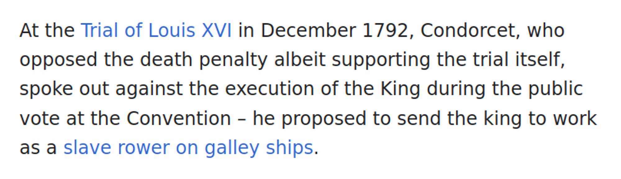 At the Trial of Louis XVI in December 1792, Condorcet, who opposed the death penalty albeit supporting the trial itself, spoke out against the execution of the King during the public vote at the Convention – he proposed to send the king to work as a slave rower on galley ships.