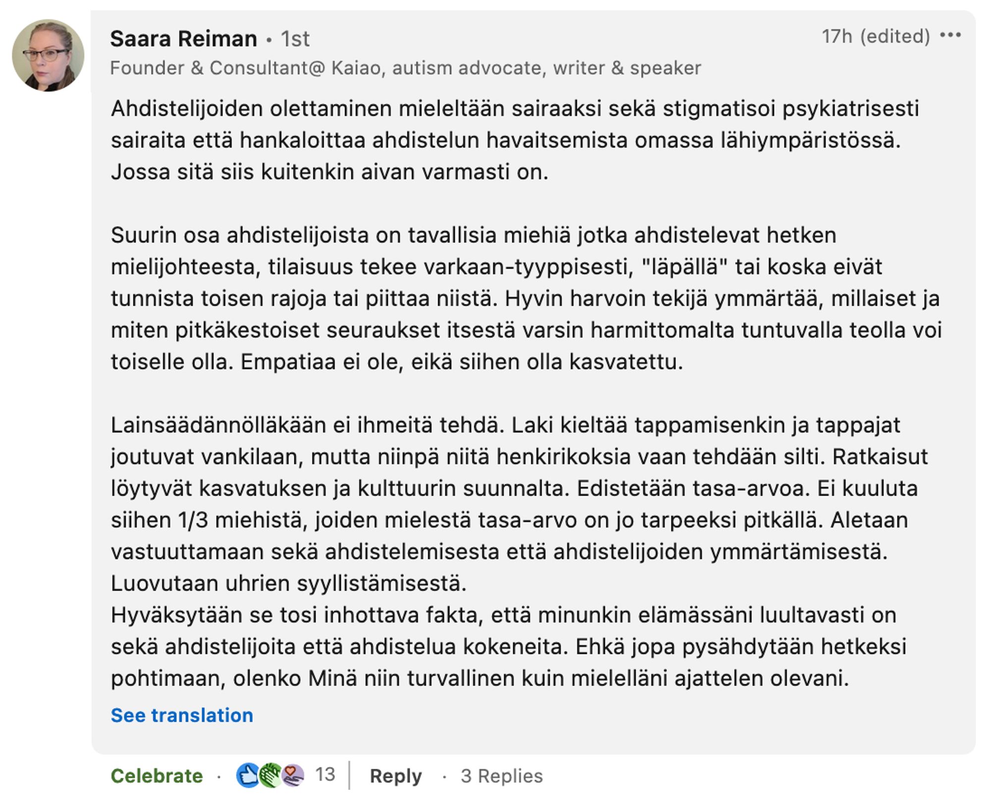 Ahdistelijoiden olettaminen mieleltään sairaaksi sekä stigmatisoi psykiatrisesti sairaita että hankaloittaa ahdistelun havaitsemista omassa lähiympäristössä. Jossa sitä siis kuitenkin aivan varmasti on.

Suurin osa ahdistelijoista on tavallisia miehiä jotka ahdistelevat hetken mielijohteesta, tilaisuus tekee varkaan-tyyppisesti, "läpällä" tai koska eivät tunnista toisen rajoja tai piittaa niistä. Hyvin harvoin tekijä ymmärtää, millaiset ja miten pitkäkestoiset seuraukset itsestä varsin harmittomalta tuntuvalla teolla voi toiselle olla. Empatiaa ei ole, eikä siihen olla kasvatettu.

Lainsäädännölläkään ei ihmeitä tehdä. Laki kieltää tappamisenkin ja tappajat joutuvat vankilaan, mutta niinpä niitä henkirikoksia vaan tehdään silti. Ratkaisut löytyvät kasvatuksen ja kulttuurin suunnalta. Edistetään tasa-arvoa. Ei kuuluta siihen 1/3 miehistä, joiden mielestä tasa-arvo on jo tarpeeksi pitkällä. Aletaan vastuuttamaan sekä ahdistelemisesta että ahdistelijoiden ymmärtämisestä. Luovutaan uhrien