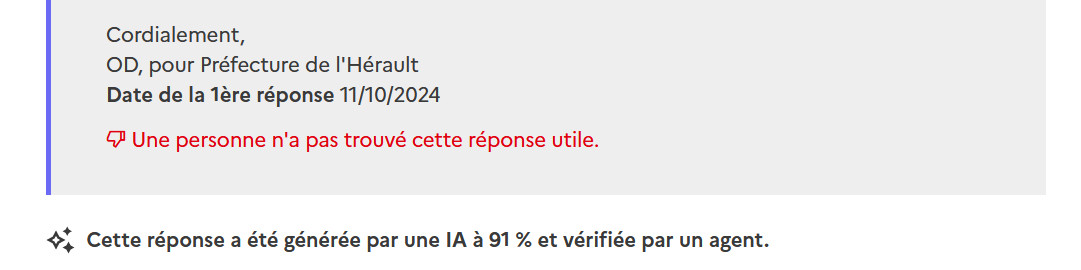 Capture d'écran de https://www.plus.transformation.gouv.fr/experiences/5175538_y-a-t-il-des-procedures-claires-suivies-par-tous-les-operateurs-de-lanef. On lit "

Cordialement,
OD, pour Préfecture de l'Hérault
Date de la 1ère réponse 11/10/2024

Une personne n'a pas trouvé cette réponse utile.

Cette réponse a été générée par une IA à 91 % et vérifiée par un agent.
"