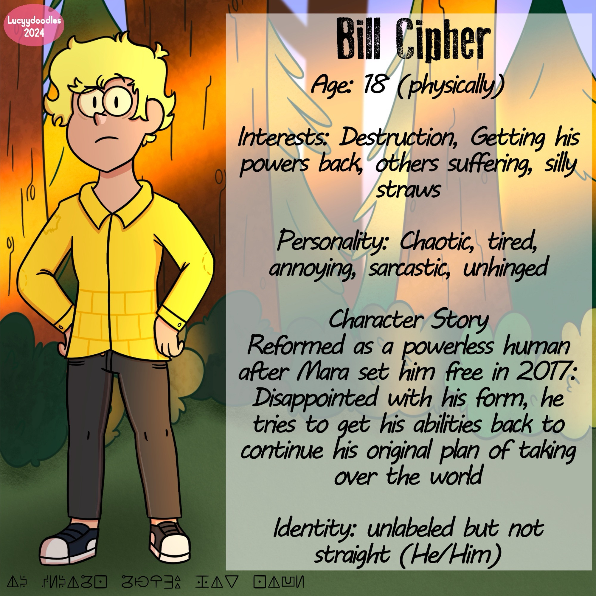 A Character Sheet of This Specific Human Bill Cipher Version (Shrimpy) 

Age: 18 (physically)

Interests: Destruction, Getting his powers back, others suffering, silly straws

Personality: Chaotic, tired, annoying, sarcastic, unhinged

Character Story 
Reformed as a powerless human after Mara set him free in 2017: Disappointed with his form, he tries to get his abilities back to continue his original plan of taking over the world

Identity: unlabeled but not straight (He/Him)