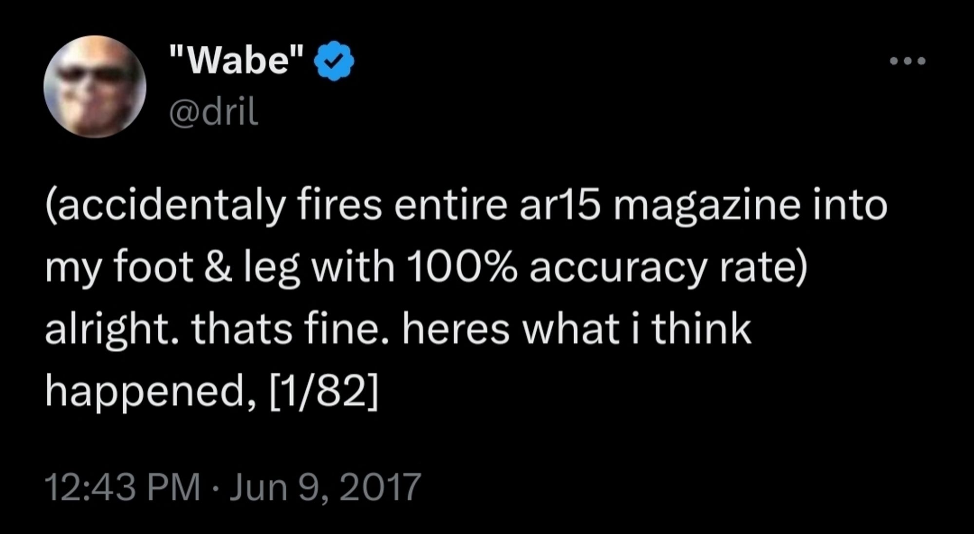 (dril tweet)
(accidentaly fires entire ar15 magazine into my foot & leg with 100% accuracy rate) alright. thats fine. heres what i think happened, [1/82]
 12:43 PM: Jun 9, 2017