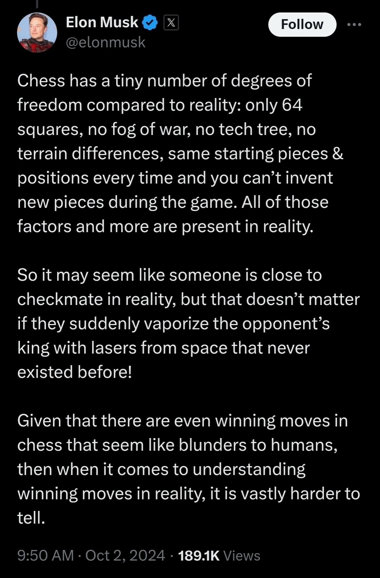 (musk tweet) Chess has a tiny number of degrees of freedom compared to reality: only 64 squares, no fog of war, no tech tree, no terrain differences, same starting pieces & positions every time and you can't invent new pieces during the game. All of those factors and more are present in reality.
 So it may seem like someone is close to checkmate in reality, but that doesn't matter if they suddenly vaporize the opponent's king with lasers from space that never existed before!
 Given that there are even winning moves in chess that seem like blunders to humans, then when it comes to understanding winning moves in reality, it is vastly harder to tell.
 9:50 AM . Oct 2, 2024 . 189.1K