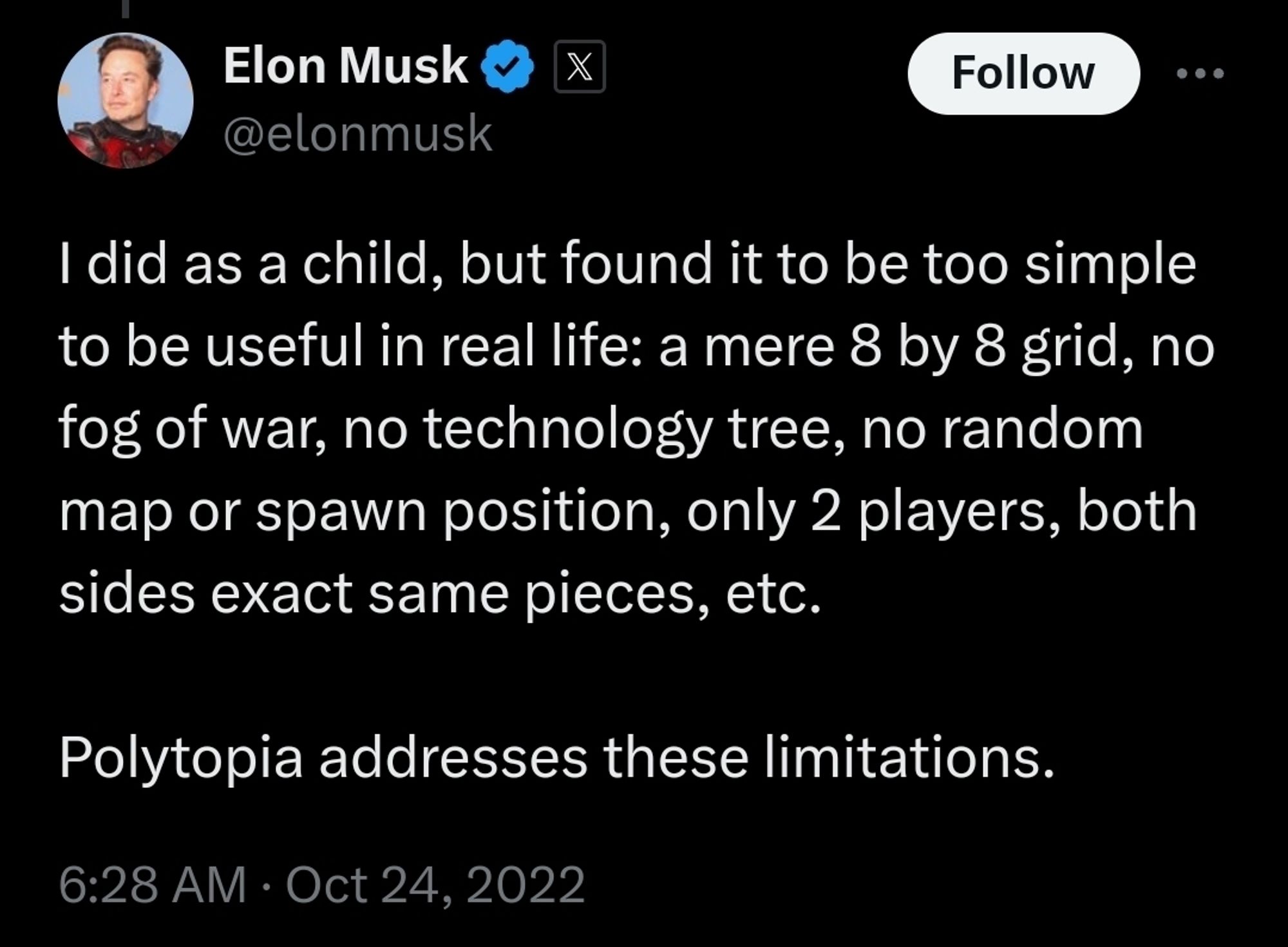 (musk tweet re: chess) I did as a child, but found it to be too simple to be useful in real life: a mere 8 by 8 grid, no fog of war, no technology tree, no random map or spawn position, only 2 players, both sides exact same pieces, etc.
 Polytopia addresses these limitations
6:28 AM . Oct 24, 2022