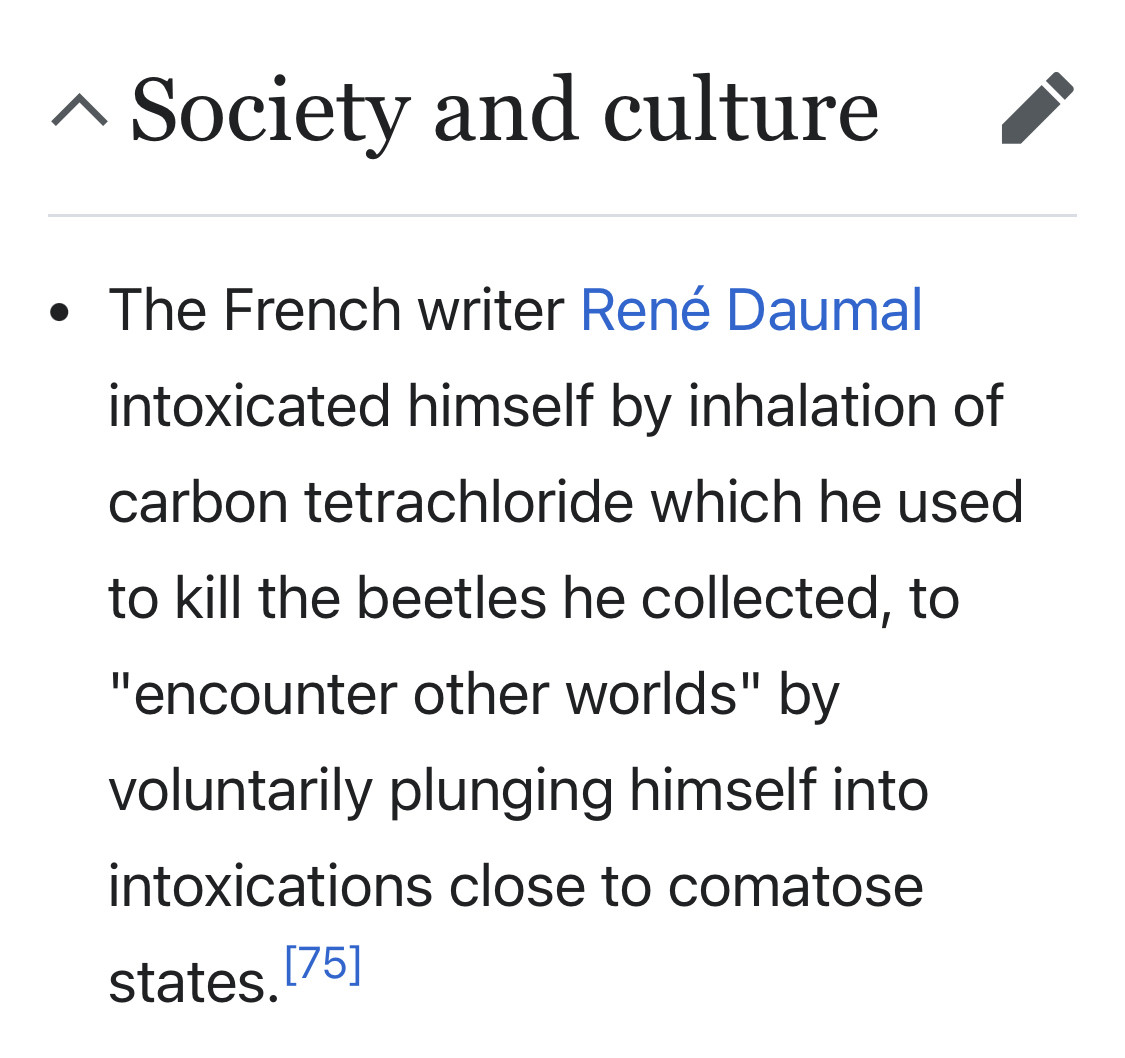 ^ Society and culture
• The French writer René Daumal intoxicated himself by inhalation of carbon tetrachloride which he used to kill the beetles he collected, to
"encounter other worlds" by voluntarily plunging himself into intoxications close to comatose states. 75]