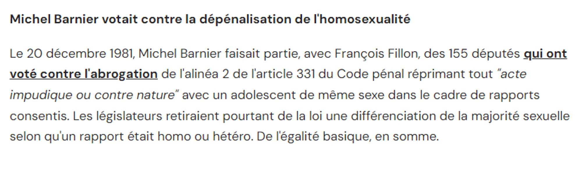 Michel Barnier votait contre la dépénalisation de l'homosexualité

Le 20 décembre 1981, Michel Barnier faisait partie, avec François Fillon, des 155 députés qui ont voté contre l'abrogation de l'alinéa 2 de l'article 331 du Code pénal réprimant tout "acte impudique ou contre nature" avec un adolescent de même sexe dans le cadre de rapports consentis. Les législateurs retiraient pourtant de la loi une différenciation de la majorité sexuelle selon qu'un rapport était homo ou hétéro. De l'égalité basique, en somme.