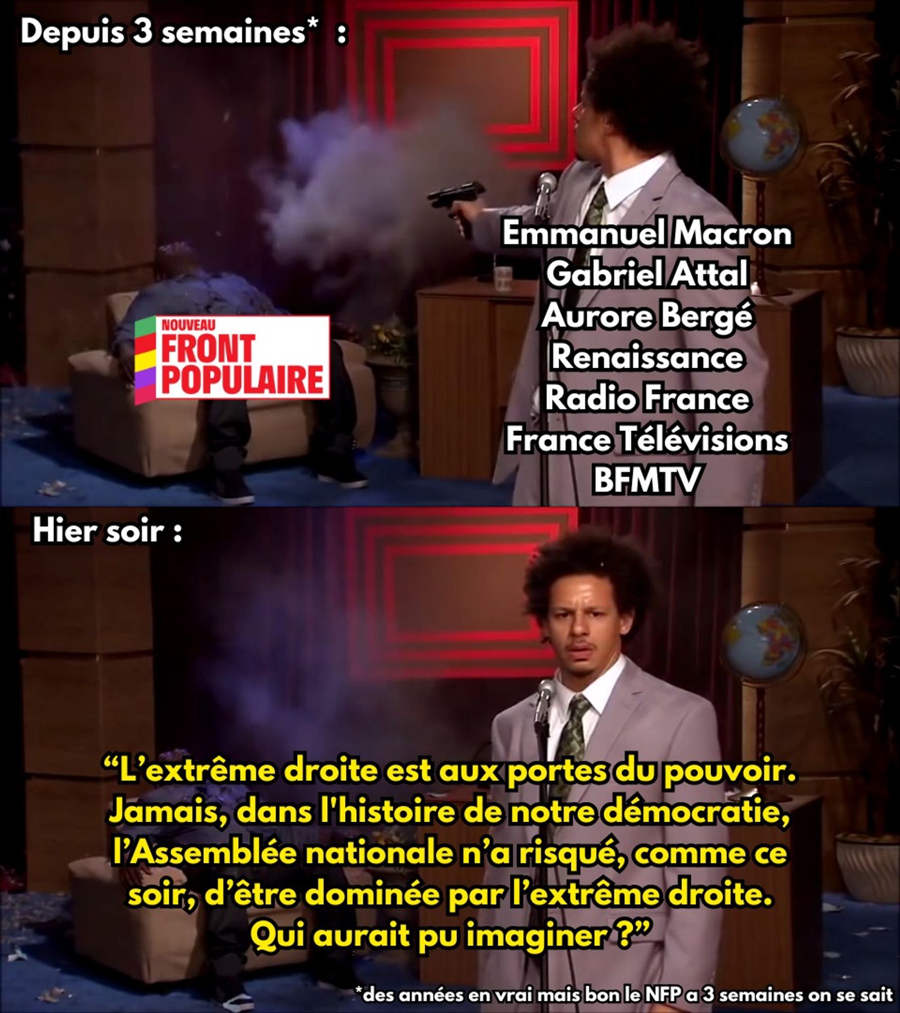 Le meme Who could've done this :

Panneau du haut :
Depuis 3 semaines, Emmanuel Macron, Gabriel Attal, Aurore Bergé, Renaissance, Radio France, France Télévisions et BFMTV tirent à boulets rouges sur le Nouveau Front Populaire (je ne parle même pas du groupe Bolloré et de TF1 parce que de toutes façons ils roulent pour l'extrême droite)

Panneau du bas :
Ces mêmes personnes disent : "L’extrême droite est aux portes du pouvoir. Jamais, dans l'histoire de notre démocratie, l’Assemblée nationale n’a risqué, comme ce soir, d’être dominée par l’extrême droite. Qui aurait pu imaginer ?"