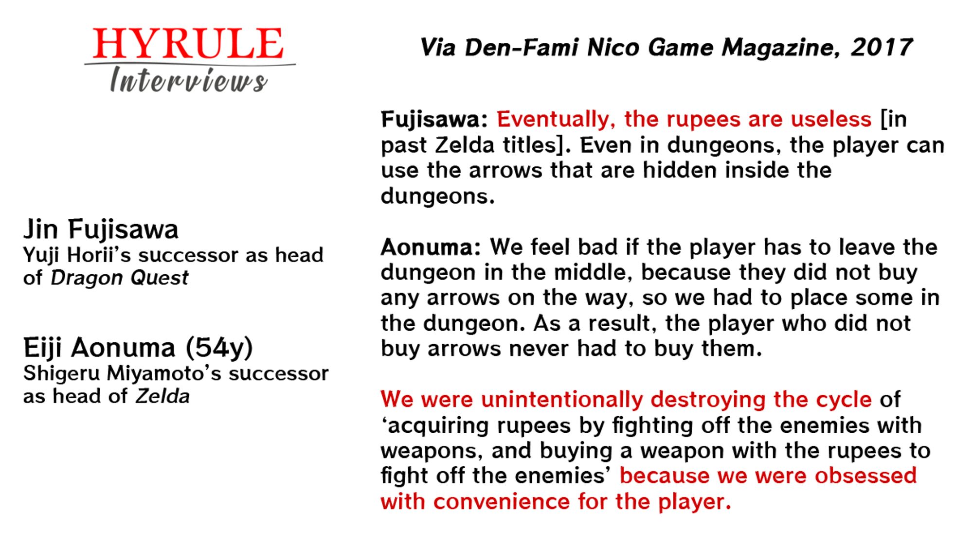 People in quote: 
- Jin Fujisawa, Yuji Horii's successor as head of Dragon Quest. 
- Eiji Aonuma, age 54. Shigeru Miyamoto's successor as head of Zelda.

Quote: "Fujisawa: Eventually, the rupees are useless [in past Zelda titles]. Even in dungeons, the player can use the arrows that are hidden inside the dungeons.

Aonuma: We feel bad if the player has to leave the dungeon in the middle, because they did not buy any arrows on the way, so we had to place some in the dungeon. As a result, the player who did not buy arrows never had to buy them. We were unintentionally destroying the cycle of ‘acquiring rupees by fighting off the enemies with weapons, and buying a weapon with the rupees to fight off the enemies’ because we were obsessed with convenience for the player."