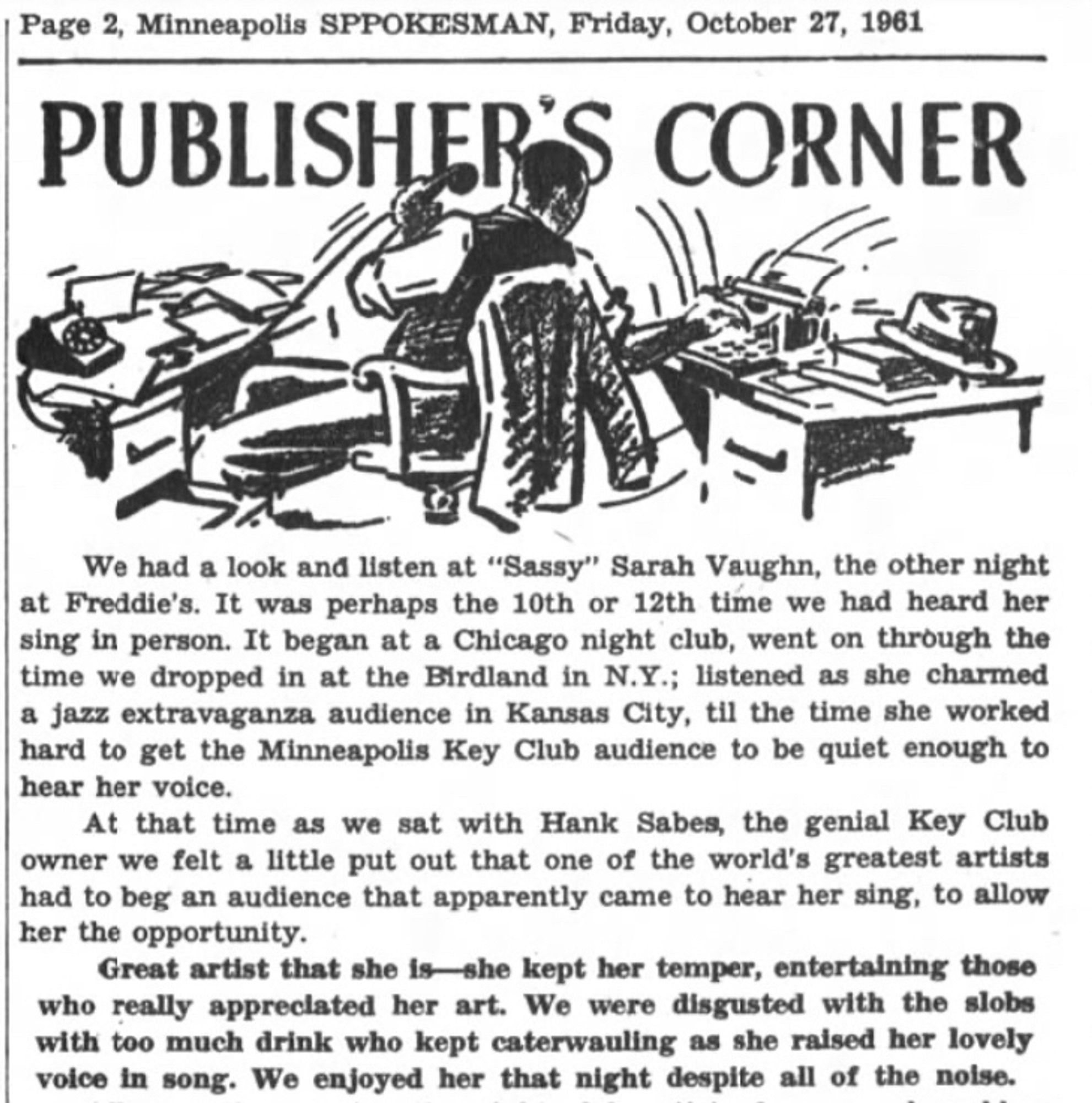 Page 2, Minneapolis SPOKESMAN, Friday, October 27, 1961
PUBLISHER
CORNER
We had a look and listen at "Sassy" Sarah Vaughn, the other night at Freddie's. It was perhaps the 10th or 12th time we had heard her sing in person. It began at a Chicago night club, went on through the time we dropped in at the Birdland in N.Y.; listened as she charmed a jazz extravaganza audience in Kansas City, til the time she worked hard to get the Minneapolis Key Club audience to be quiet enough to hear her voice.
At that time as we sat with Hank Sabes, the genial Key Club owner we felt a little put out that one of the world's greatest artists had to beg an audience that apparently came to hear her sing, to allow her the opportunity.
Great artist that she is she kept her temper, entertaining those who really appreciated her art. We were disgusted with the slobs with too much drink who kept caterwauling as she raised her lovely voice in song. We enjoyed her that night despite all of the noise.