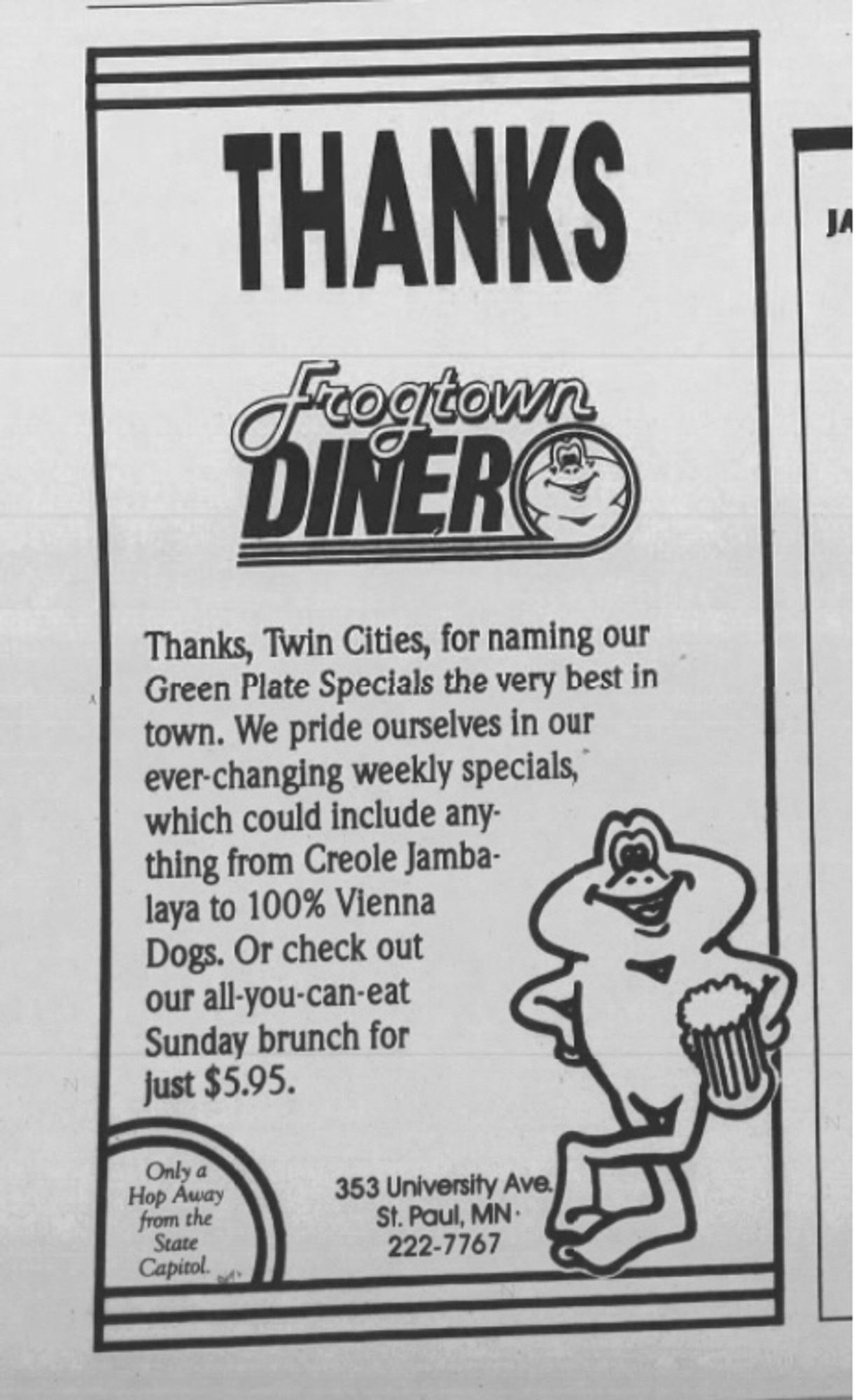 THANKS 
FROGTOWN DINER
Thanks, Twin Cities, for naming our Green Plate Specials the very best in town. We pride ourselves in our ever-changing weekly specials, which could include anything from Creole Jambalaya to 100% Vienna Dogs. Or check out our all-you-can-eat Sunday brunch for just $5.95.
Only a
Hop Away from the State
Capitol.
353 University Ave
St. Paul, MN•
222-7767