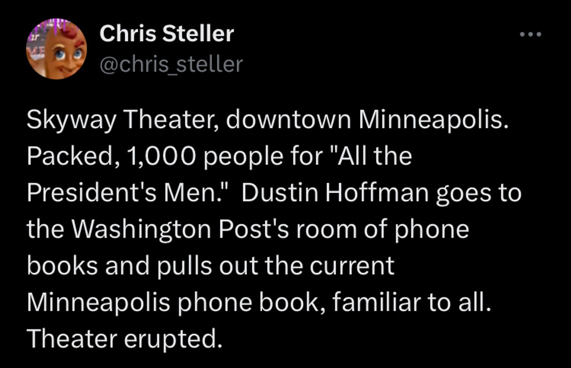 Chris Steller
@chris_
_steller
Skyway Theater, downtown Minneapolis.
Packed, 1,000 people for "All the President's Men." Dustin Hoffman goes to the Washington Post's room of phone books and pulls out the current Minneapolis phone book, familiar to all.
Theater erupted.