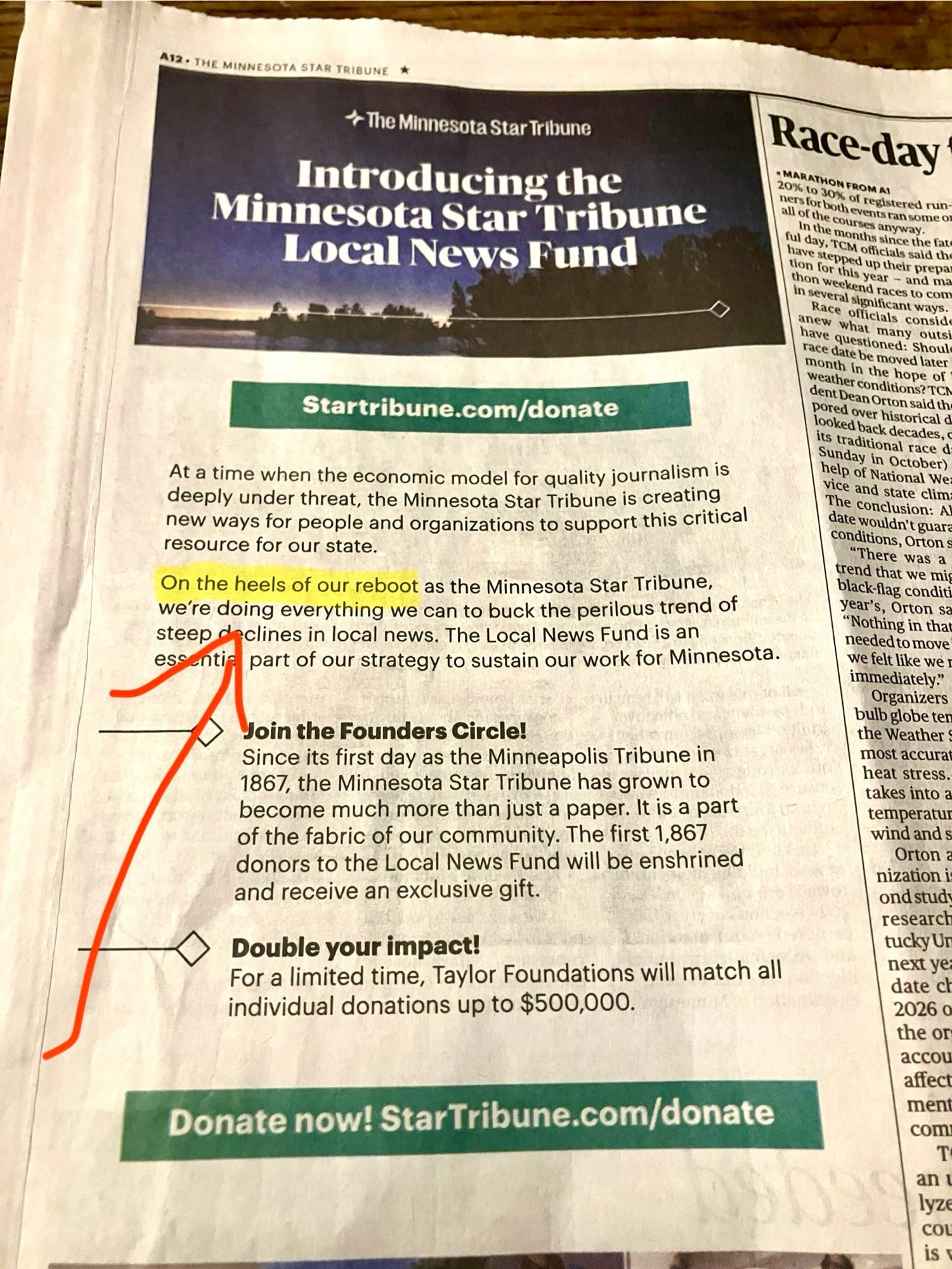 A12 • THE MINNESOTA STAR TRIBUNT
* The Minnesota Star Tribune
Introducing the
Minnesota Star Tribune
Local News Fund
Race-day
since the bat
thon in sev
Startribune.com/donate
At a time when the economic model for quality journalism is deeply under threat, the Minnesota Star Tribune is creating new ways for people and organizations to support this critical resource for our state.
On the heels of our reboot as the Minnesota Star Tribune, we're doing everything we can to buck the perilous trend of steep o clines in local news. The Local News Fund is an
part of our strategy to sustain our work for Minnesota.
Join the Founders Circle!
Since its first day as the Minneapolis Tribune in 1867, the Minnesota Star Tribune has grown to become much more than just a paper. It is a part of the fabric of our community. The first 1,867 donors to the Local News Fund will be enshrined and receive an exclusive gift.
Double your impact!
For a limited time, Taylor Foundations will match all individual donat