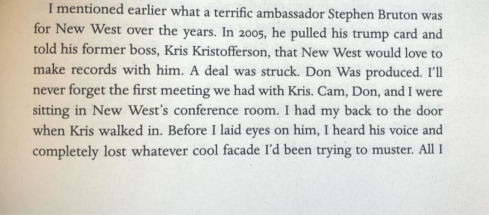 I mentioned earlier what a terrific ambassador Stephen Bruton was for New West over the years. In 2005, he pulled his trump card and told his former boss, Kris Kristofferson, that New West would love to make records with him. A deal was struck. Don Was produced. I'll never forget the first meeting we had with Kris. Cam, Don, and I were sitting in New West's conference room. I had my back to the door when Kris walked in. Before I laid eyes on him, I heard his voice and completely lost whatever cool facade I'd been trying to muster. All I