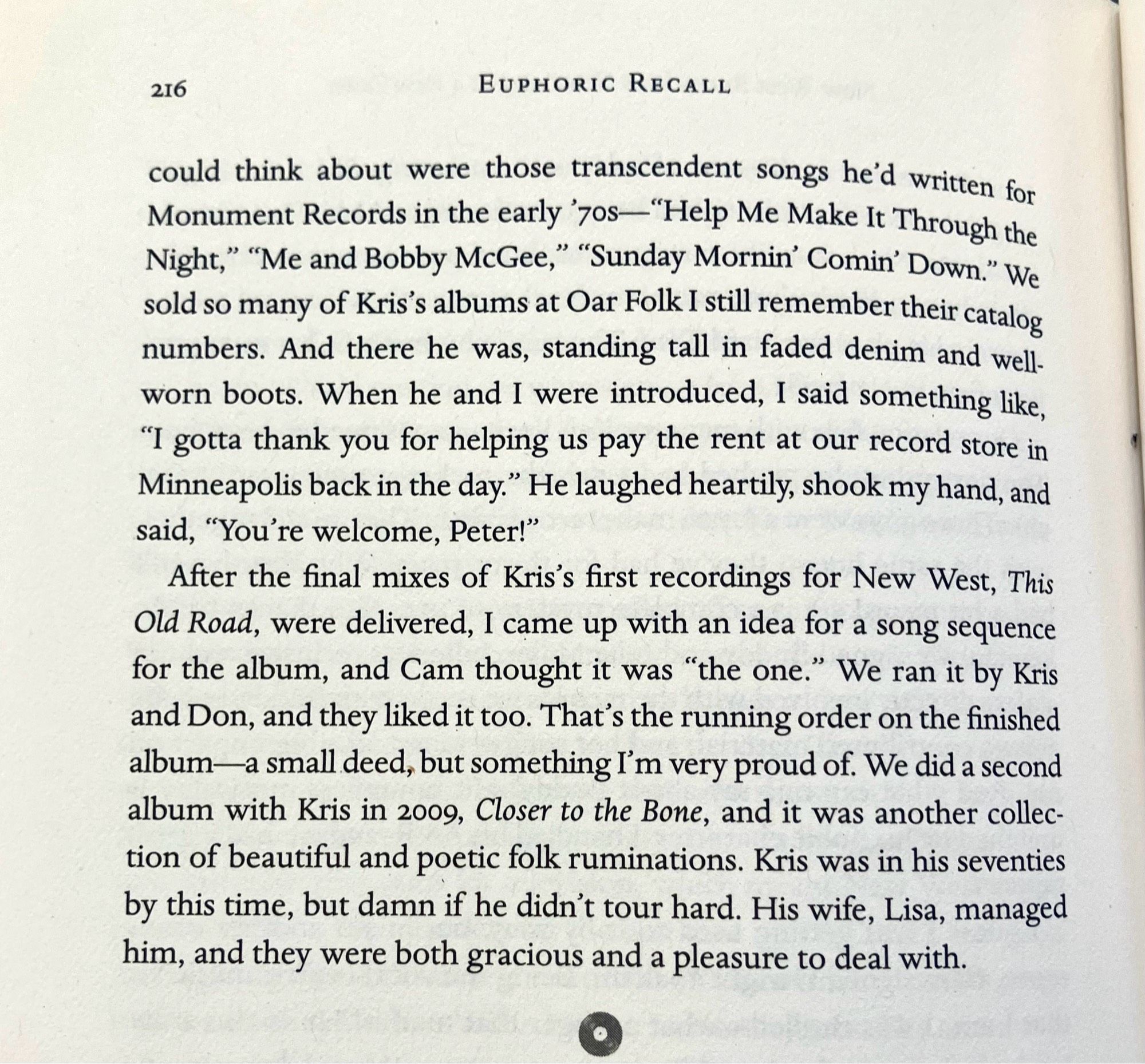 216
EUPHORIC RECALL
could think about were those transcendent songs he'd written for Monument Records in the early 7os-"Help Me Make It Through the Night," "Me and Bobby McGee," "Sunday Mornin' Comin' Down." We sold so many of Kris s albums at Oar Folk I still remember their catalog numbers. And there he was, standing tall in faded denim and well. worn boots. When he and I were introduced, I said something like,
"I gotta thank you for helping us pay the rent at our record store in Minneapolis back in the day." He laughed heartily, shook my hand, and said, "You're welcome, Peter!"
After the final mixes of Kris's first recordings for New West, This Old Road, were delivered, I came up with an idea for a song sequence for the album, and Cam thought it was "the one." We ran it by Kris and Don, and they liked it too. That's the running order on the finished album—a small deed, but something I'm very proud of. We did a second album with Kris in 2009, Closer to the Bone, and it was another col