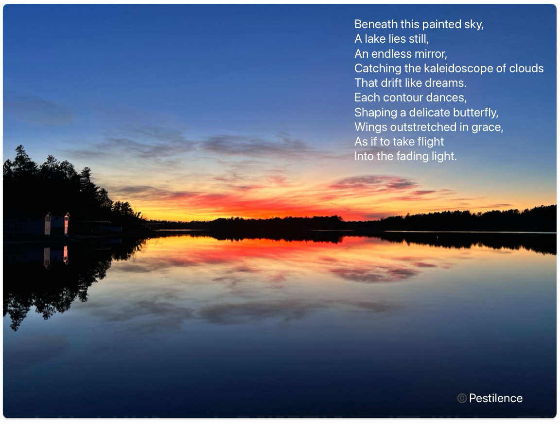 A photo of a sunset on a still lake. The clouds are partitioned on the horizon and reflecting like a mirror image in the lake. The effect gives the impression of a butterfly.

A poem describing the image —

Beneath this painted sky,
A lake lies still,
An endless mirror,
Catching the kaleidoscope of clouds
That drift like dreams.
Each contour dances,
Shaping a delicate butterfly, Wings outstretched in grace,
As if to take flight
Into the fading light.