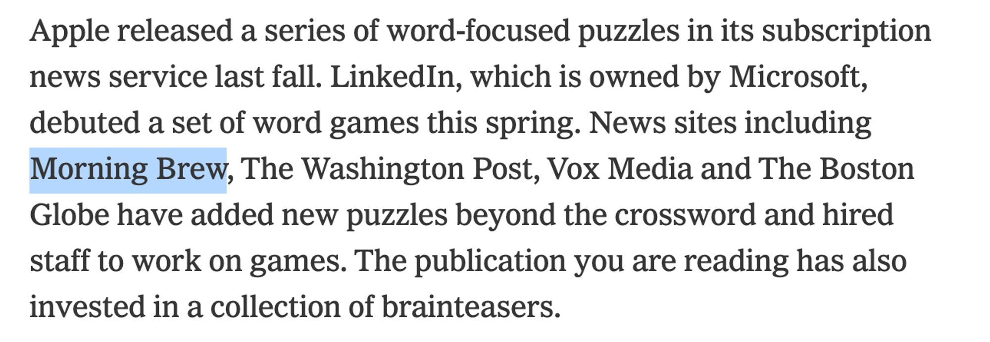 Apple released a series of word-focused puzzles in its subscription news service last fall. LinkedIn, which is owned by Microsoft, debuted a set of word games this spring. News sites including Morning Brew, The Washington Post, Vox Media and The Boston Globe have added new puzzles beyond the crossword and hired staff to work on games. The publication you are reading has also invested in a collection of brainteasers.