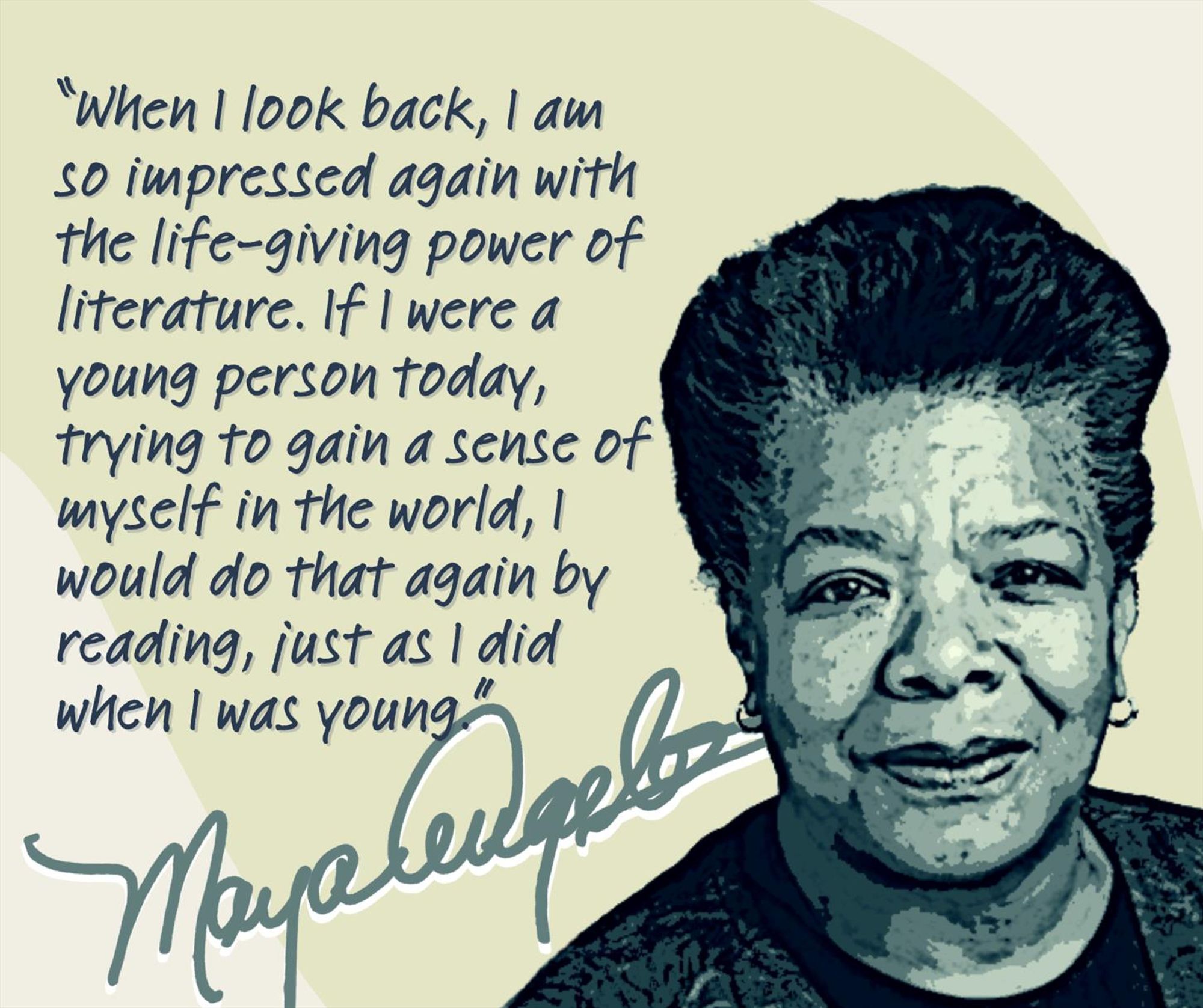 Posterized headshot of Maya Angelou next to her quote:

“When I look back, I am so impressed again with the life-giving power of literature. If I were a young person today, trying to gain a sense of myself in the world, I would do that again by reading, just as I did when I was young.”

Beneath the quote is her signature.