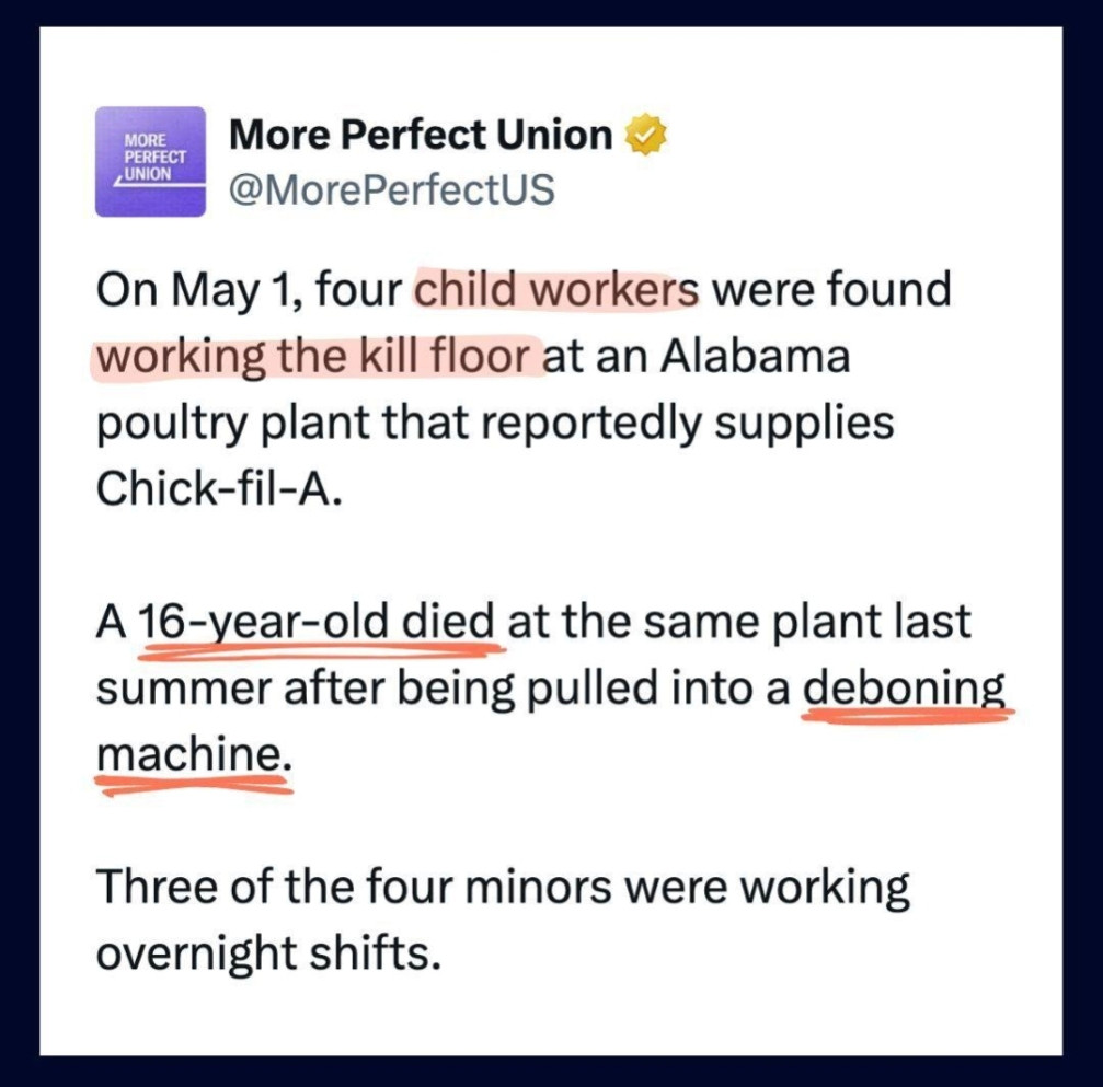 Tweet from More Perfect Union: On May 1, four child workers were found working the kill floor at an Alabama poultry plant that reportedly supplies Chick-fil-A.

A 16-year-old died at the same plant last summer after being pulled into a deboning machine.

Three of the four minors were working overnight shifts.