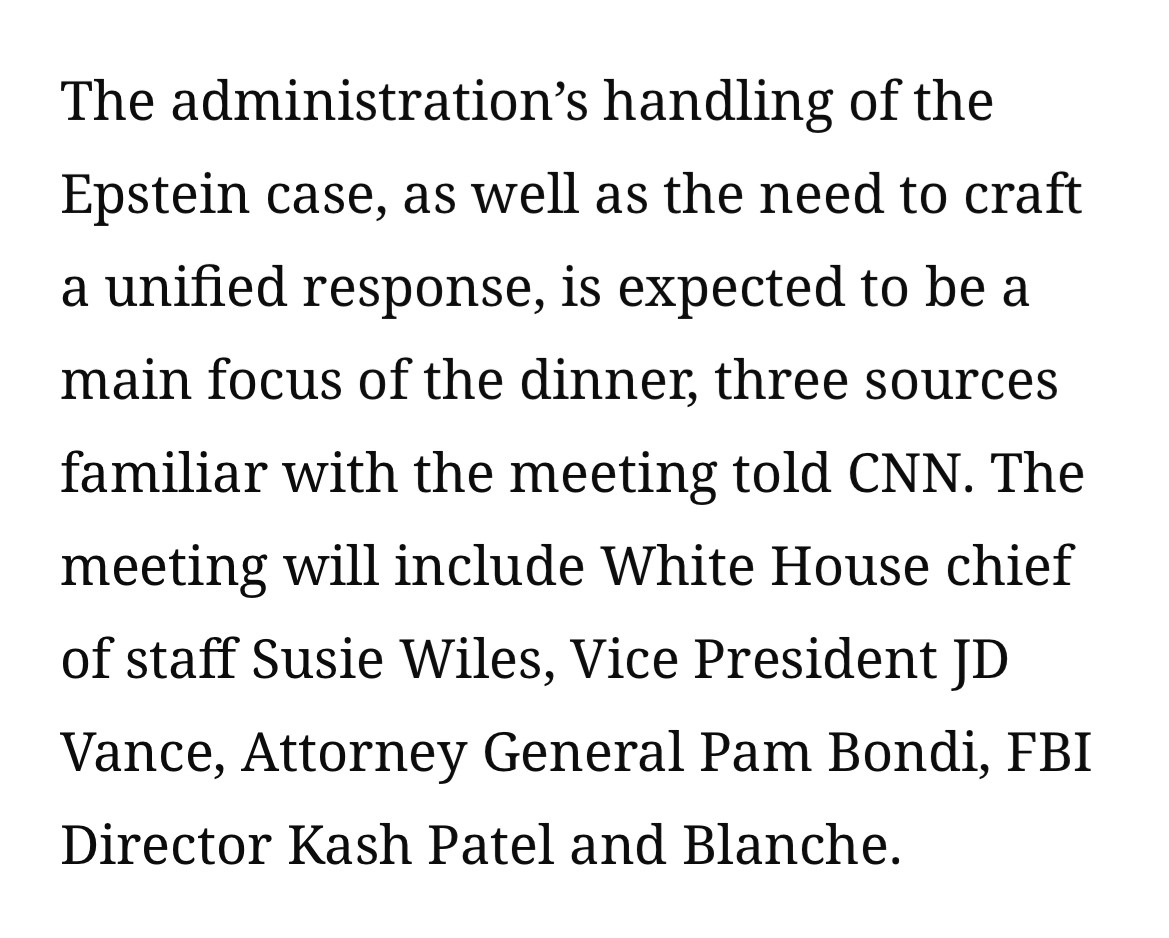 The administration's handling of the Epstein case, as well as the need to craft a unified response, is expected to be a main focus of the dinner, three sources familiar with the meeting told CNN. The meeting will include White House chief of staff Susie Wiles, Vice President JD Vance, Attorney General Pam Bondi, FBI
Director Kash Patel and Blanche.