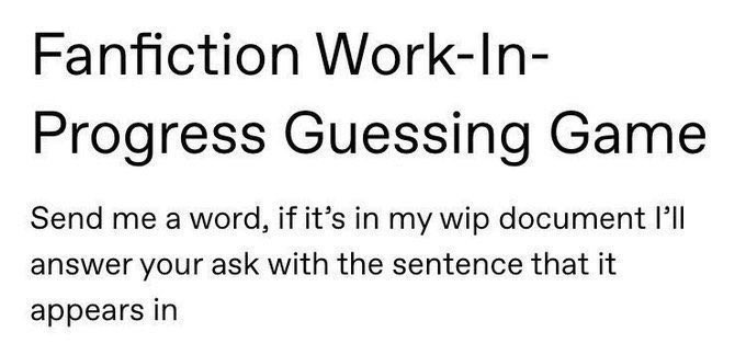 fanfiction work-in progress guessing game. send me a word, if it's in my wip document i'll answer your ask with a sentence that it appears in