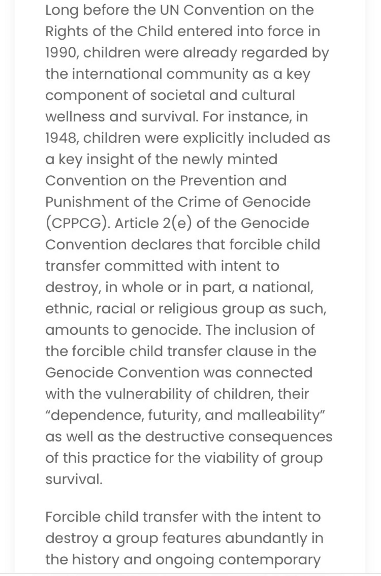 Long before the UN Convention on the Rights of the Child entered into force in 1990, children were already regarded by the international community as a key component of societal and cultural wellness and survival. For instance, in 1948, children were explicitly included as a key insight of the newly minted Convention on the Prevention and Punishment of the Crime of Genocide (CPPCG). Article 2(e) of the Genocide Convention declares that forcible child transfer committed with intent to destroy, in whole or in part, a national, ethnic, racial or religious group as such, amounts to genocide. The inclusion of the forcible child transfer clause in the Genocide Convention was connected with the vulnerability of children, their “dependence, futurity, and malleability” as well as the destructive consequences of this practice for the viability of group survival.  

Forcible child transfer with the intent to destroy a group features abundantly in the history and ongoing contemporary 