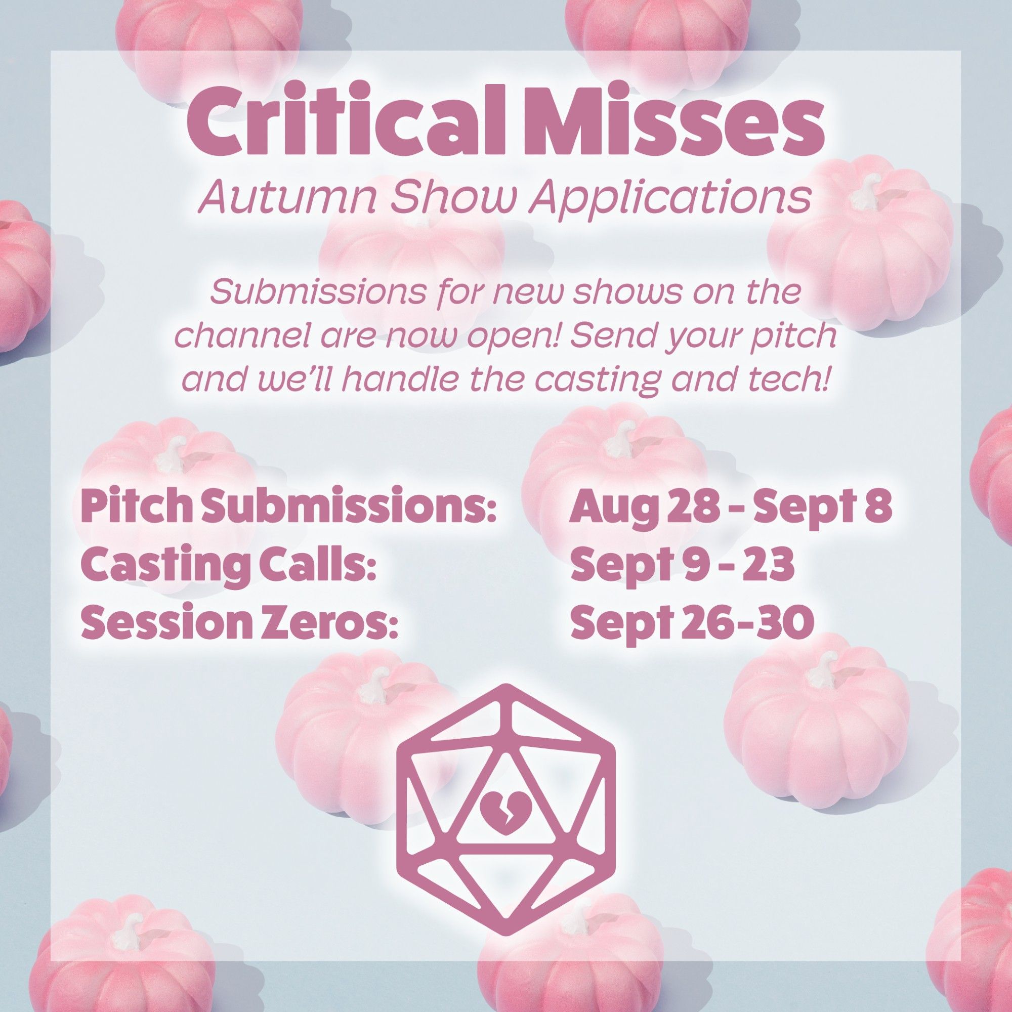 A light periwinkle background with pink pumpkins.
Pink text:
Critical Misses
Autumn Show Applications
Submissions for new shows on the channel are now open! Send your pitch and we'll handle casting and tech!
Pitch Submissions: Aug 28 - Sept 8
Casting Calls: Sept 9 - 23
Session Zeros: Sept 26 - 30