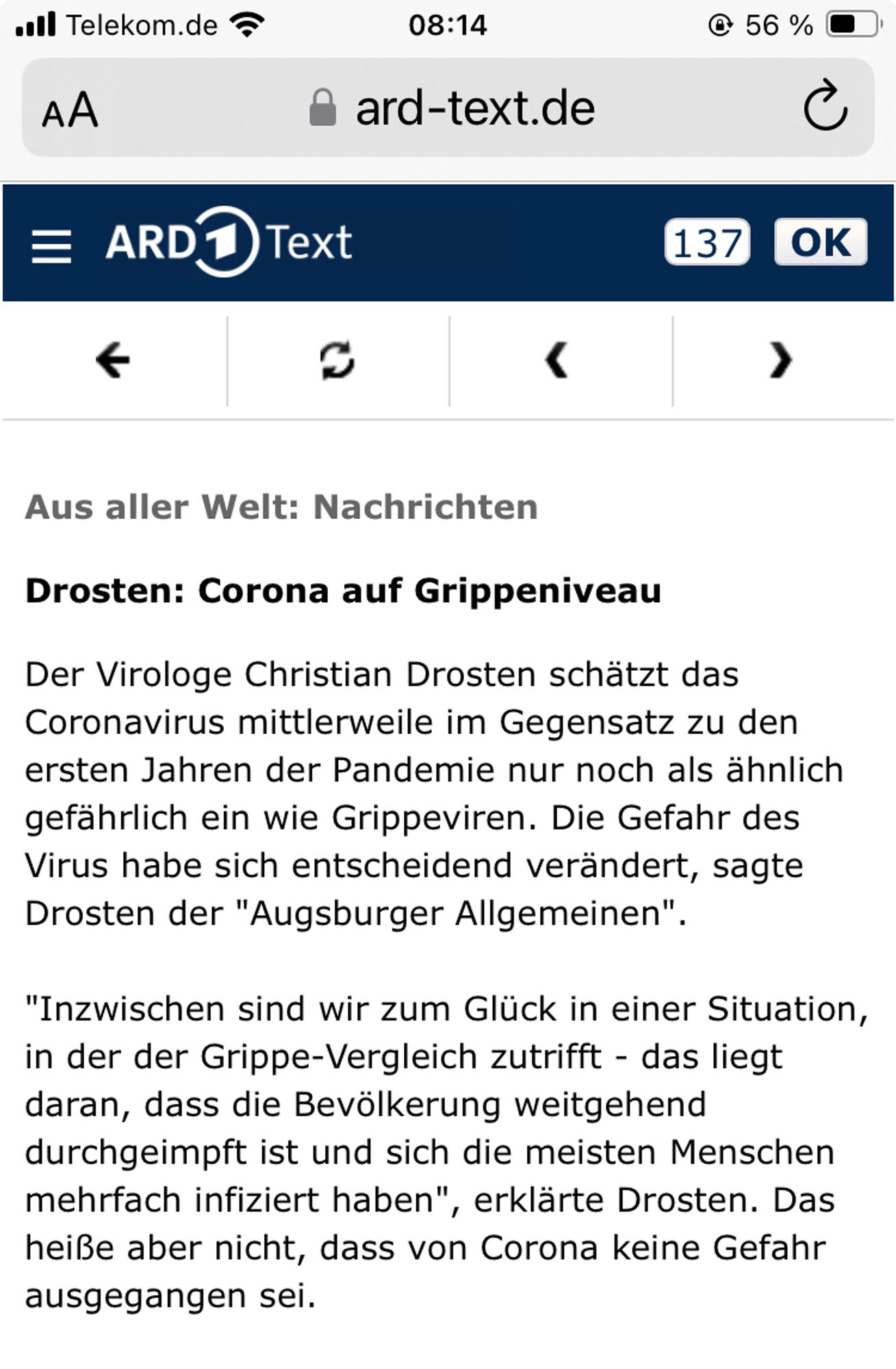 Screenshot ARD aktuell 
„Drosten: Corona auf Grippeniveau
Der Virologe Christian Drosten schätzt das Coronavirus mittlerweile im Gegensatz zu den ersten Jahren der Pandemie nur noch als ähnlich gefährlich ein wie Grippeviren. Die Gefahr des Virus habe sich entscheidend verändert, sagte Drosten der "Augsburger Allgemeinen"
"Inzwischen sind wir zum Glück in einer Situation, in der der Grippe-Vergleich zutrifft - das liegt daran, dass die Bevölkerung weitgehend durchgeimpft ist und sich die meisten Menschen mehrfach infiziert haben", erklärte Drosten. Das heiße aber nicht, dass von Corona keine Gefahr ausgegangen sei.“