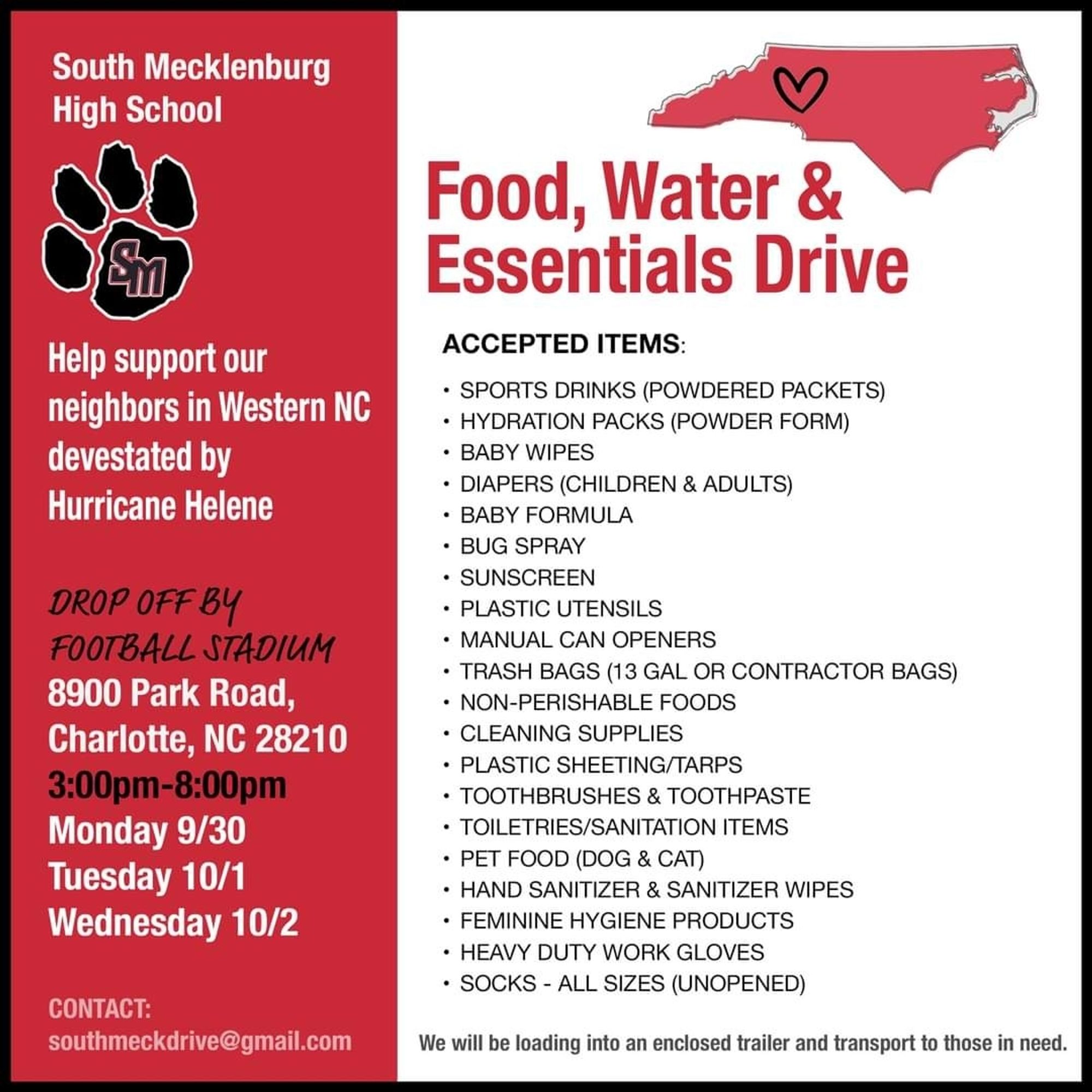 South Mecklenburg High School

Sm

Help support our neighbors in Western NC devestated by Hurricane Helene

DROP OFF BY FOOTBALL STADIUM 8900 Park Road, Charlotte, NC 28210 3:00pm-8:00pm

Monday 9/30

Tuesday 10/1

Wednesday 10/2

Food, Water & Essentials Drive

ACCEPTED ITEMS:

• SPORTS DRINKS (POWDERED PACKETS)

• HYDRATION PACKS (POWDER FORM)

• BABY WIPES

• DIAPERS (CHILDREN & ADULTS)

• BABY FORMULA

• BUG SPRAY

• SUNSCREEN

• PLASTIC UTENSILS

• MANUAL CAN OPENERS

• TRASH BAGS (13 GAL OR CONTRACTOR BAGS)

• NON-PERISHABLE FOODS

• CLEANING SUPPLIES

• PLASTIC SHEETING/TARPS

• TOOTHBRUSHES & TOOTHPASTE

• TOILETRIES/SANITATION ITEMS

• PET FOOD (DOG & CAT)

• HAND SANITIZER & SANITIZER WIPES

• FEMININE HYGIENE PRODUCTS

• HEAVY DUTY WORK GLOVES

• SOCKS - ALL SIZES (UNOPENED)

CONTACT: southmeckdrive@gmail.com

We will be loading into an enclosed trailer and transport to those in need.