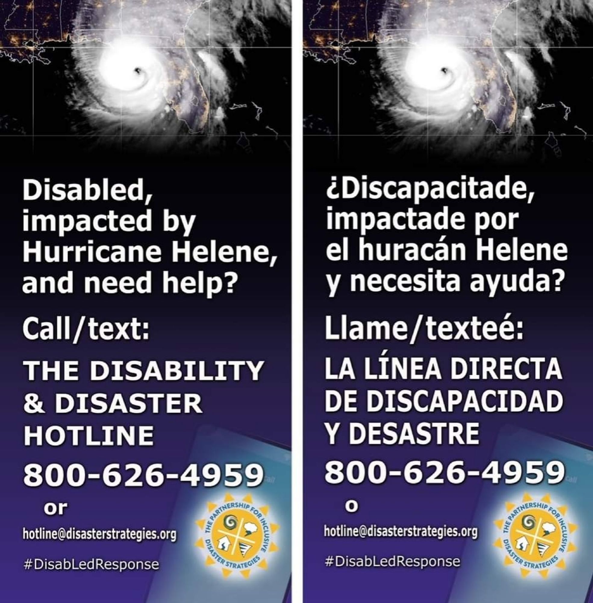 Poster with a hurricane graphic and then white text on a dark background, first in English and then Spanish.

Disabled, impacted by Hurricane Helene, and need help?

Call/text:

THE DISABILITY & DISASTER HOTLINE

800-626-4959

or

hotline@disasterstrategies.org

#Disabled Response

¿Discapacitade, impactade por el huracán Helene y necesita ayuda?

Llame/texteé:

LA LÍNEA DIRECTA DE DISCAPACIDAD Y DESASTRE

800-626-4959

hotline@disasterstrategies.org