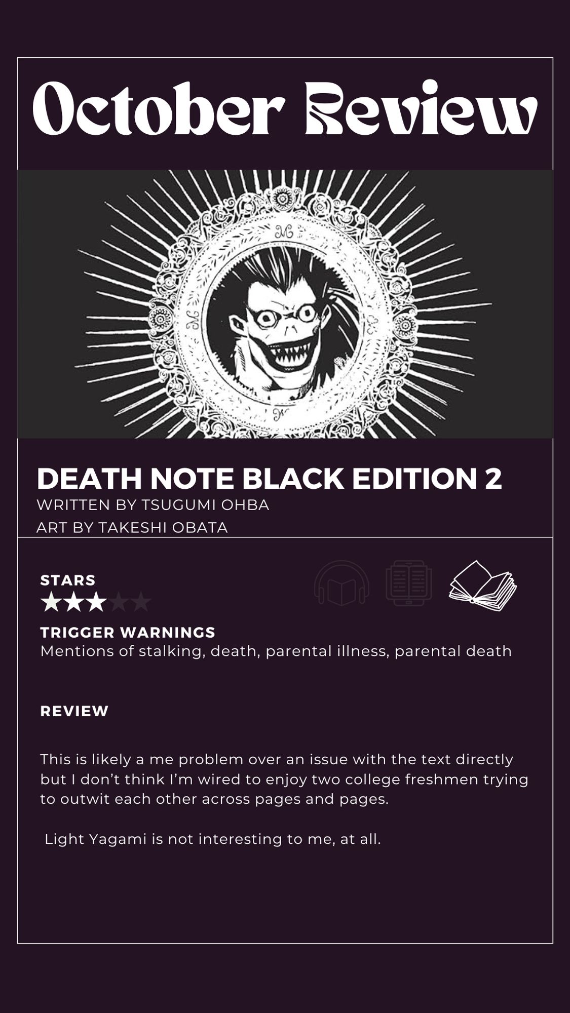 3 star review of death note vol 2

TRIGGER WARNINGS
Mentions of stalking, death, parental illness, parental death
REVIEW
This is likely a me problem over an issue with the text directly but I don't think I'm wired to enjoy two college freshmen trying to outwit each other across pages and pages.
Light Yagami is not interesting to me, at all.