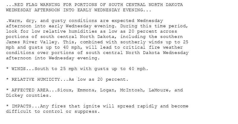 ...RED FLAG WARNING FOR PORTIONS OF SOUTH CENTRAL NORTH DAKOTA
WEDNESDAY AFTERNOON INTO EARLY WEDNESDAY EVENING...

.Warm, dry, and gusty conditions are expected Wednesday
afternoon into early Wednesday evening. During this time period,
look for low relative humidities as low as 20 percent across
portions of south central North Dakota, including the southern
James River Valley. This, combined with southerly winds up to 25
mph and gusts up to 40 mph, will lead to critical fire weather
conditions over portions of south central North Dakota Wednesday
afternoon into Wednesday evening.

* WINDS...South to 25 mph with gusts up to 40 mph.

* RELATIVE HUMIDITY...As low as 20 percent.

* AFFECTED AREA...Sioux, Emmons, Logan, McIntosh, LaMoure, and
Dickey counties.

* IMPACTS...Any fires that ignite will spread rapidly and become
difficult to control or suppress.