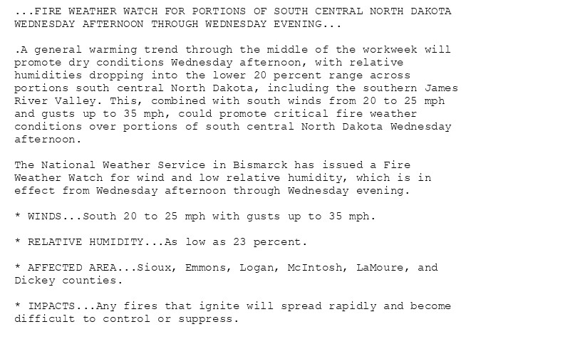 ...FIRE WEATHER WATCH FOR PORTIONS OF SOUTH CENTRAL NORTH DAKOTA
WEDNESDAY AFTERNOON THROUGH WEDNESDAY EVENING...

.A general warming trend through the middle of the workweek will
promote dry conditions Wednesday afternoon, with relative
humidities dropping into the lower 20 percent range across
portions south central North Dakota, including the southern James
River Valley. This, combined with south winds from 20 to 25 mph
and gusts up to 35 mph, could promote critical fire weather
conditions over portions of south central North Dakota Wednesday
afternoon.

The National Weather Service in Bismarck has issued a Fire
Weather Watch for wind and low relative humidity, which is in
effect from Wednesday afternoon through Wednesday evening.

* WINDS...South 20 to 25 mph with gusts up to 35 mph.

* RELATIVE HUMIDITY...As low as 23 percent.

* AFFECTED AREA...Sioux, Emmons, Logan, McIntosh, LaMoure, and
Dickey counties.

* IMPACTS...Any fires that ignite will spread rapidly and become
difficult to control or suppress.