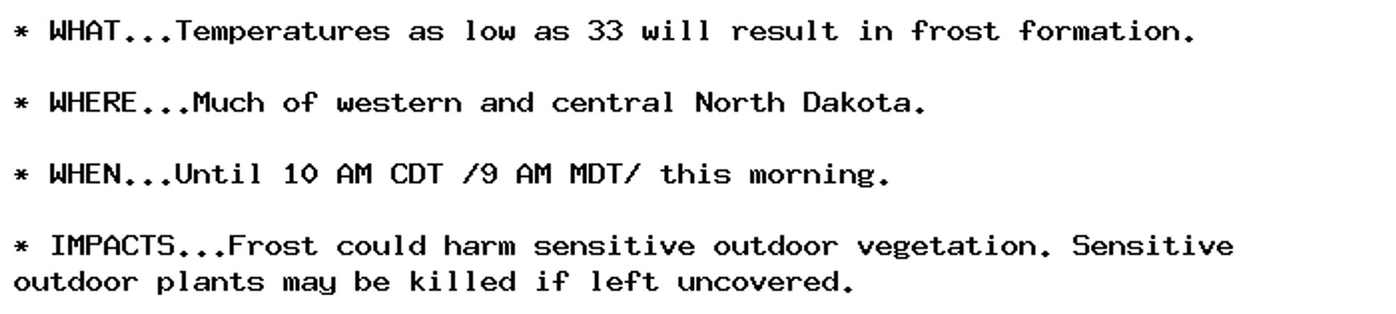 * WHAT...Temperatures as low as 33 will result in frost formation.

* WHERE...Much of western and central North Dakota.

* WHEN...Until 10 AM CDT /9 AM MDT/ this morning.

* IMPACTS...Frost could harm sensitive outdoor vegetation. Sensitive
outdoor plants may be killed if left uncovered.