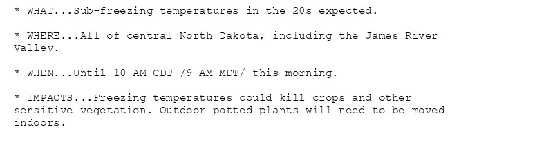 * WHAT...Sub-freezing temperatures in the 20s expected.

* WHERE...All of central North Dakota, including the James River
Valley.

* WHEN...Until 10 AM CDT /9 AM MDT/ this morning.

* IMPACTS...Freezing temperatures could kill crops and other
sensitive vegetation. Outdoor potted plants will need to be moved
indoors.