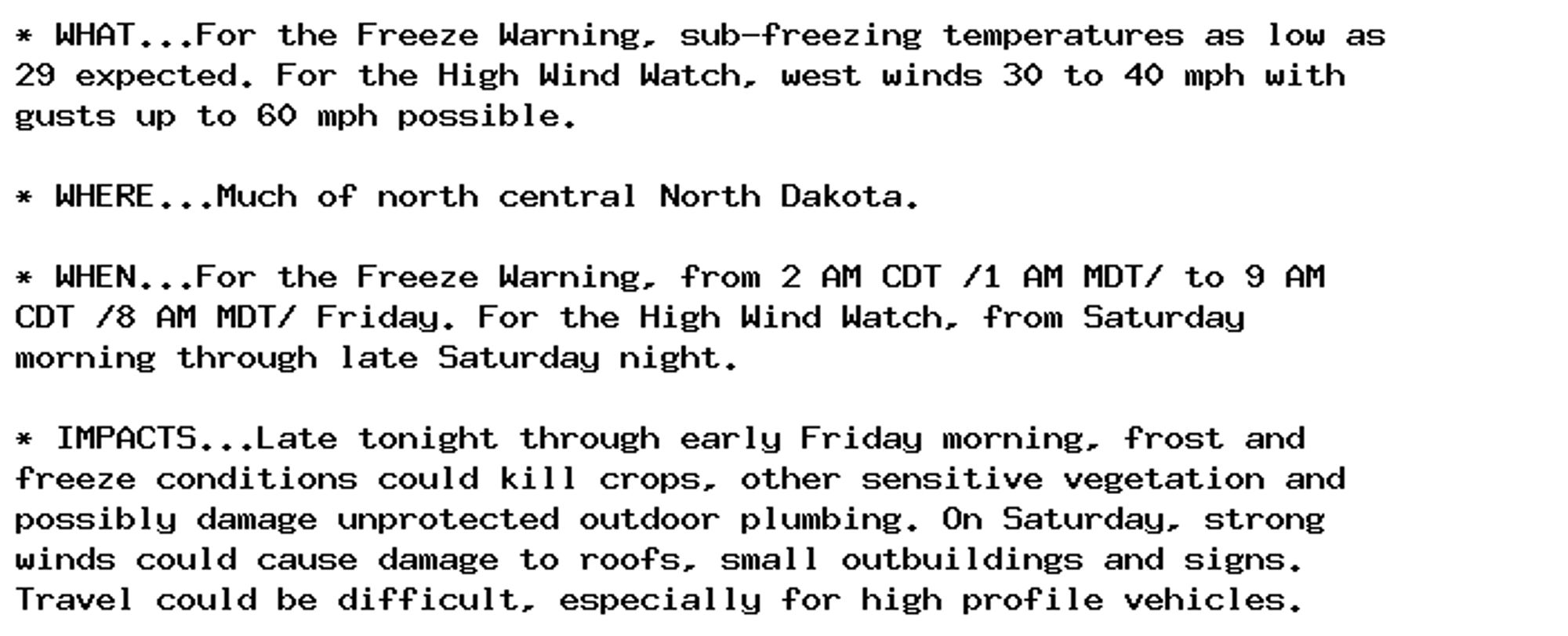 * WHAT...For the Freeze Warning, sub-freezing temperatures as low as
29 expected. For the High Wind Watch, west winds 30 to 40 mph with
gusts up to 60 mph possible.

* WHERE...Much of north central North Dakota.

* WHEN...For the Freeze Warning, from 2 AM CDT /1 AM MDT/ to 9 AM
CDT /8 AM MDT/ Friday. For the High Wind Watch, from Saturday
morning through late Saturday night.

* IMPACTS...Late tonight through early Friday morning, frost and
freeze conditions could kill crops, other sensitive vegetation and
possibly damage unprotected outdoor plumbing. On Saturday, strong
winds could cause damage to roofs, small outbuildings and signs.
Travel could be difficult, especially for high profile vehicles.