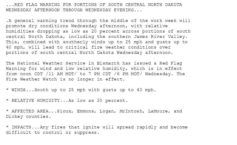 ...RED FLAG WARNING FOR PORTIONS OF SOUTH CENTRAL NORTH DAKOTA
WEDNESDAY AFTERNOON THROUGH WEDNESDAY EVENING...

.A general warming trend through the middle of the work week will
promote dry conditions Wednesday afternoon, with relative
humidities dropping as low as 20 percent across portions of south
central North Dakota, including the southern James River Valley.
This, combined with southerly winds up to 25 mph and gusts up to
40 mph, will lead to critical fire weather conditions over
portions of south central North Dakota Wednesday afternoon.

The National Weather Service in Bismarck has issued a Red Flag
Warning for wind and low relative humidity, which is in effect
from noon CDT /11 AM MDT/ to 7 PM CDT /6 PM MDT/ Wednesday. The
Fire Weather Watch is no longer in effect.

* WINDS...South up to 25 mph with gusts up to 40 mph.

* RELATIVE HUMIDITY...As low as 20 percent.

* AFFECTED AREA...Sioux, Emmons, Logan, McIntosh, LaMoure, and
Dickey counties.

* IMPACTS...Any fires that ignite will spread rapidly and become
difficult to control or suppress.