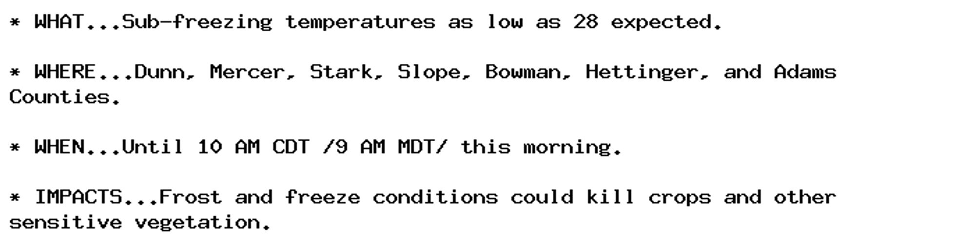 * WHAT...Sub-freezing temperatures as low as 28 expected.

* WHERE...Dunn, Mercer, Stark, Slope, Bowman, Hettinger, and Adams
Counties.

* WHEN...Until 10 AM CDT /9 AM MDT/ this morning.

* IMPACTS...Frost and freeze conditions could kill crops and other
sensitive vegetation.