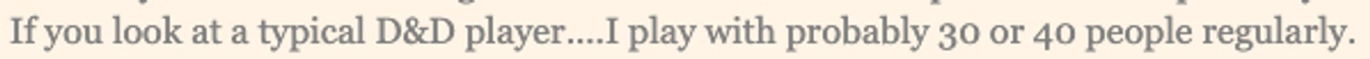 quote from Chris Cocks: " If you look at a typical D&D player....I play with probably 30 or 40 people regularly"

30-40 Chris? really?