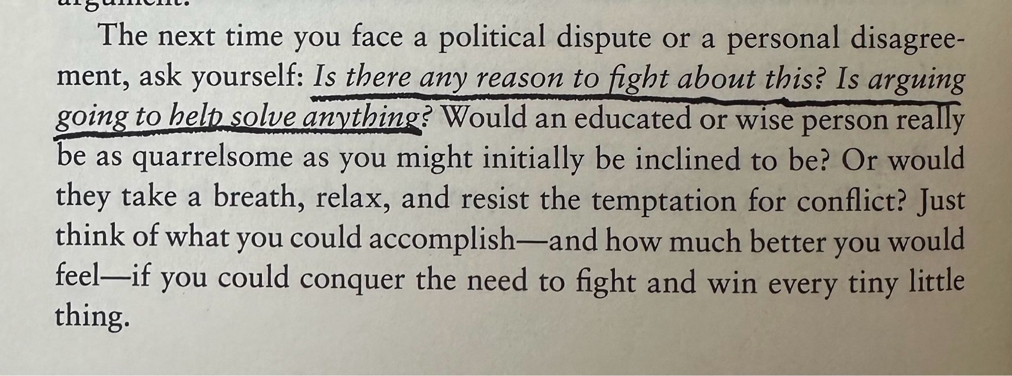 A paragraph from The Daily Stoic by Ryan Holiday and Stephen Hanselman. June 24th:

The next time you face a political dispute or a personal disagreement, ask yourself: Is there any reason to fight about this? Is arguing going to help solve anything? Would an educated or wise person really be as quarrelsome as you might initially be inclined to be? Or would they take a breath, relax, and resist the temptation for conflict? Just think of what you could accomplish—and how much better you would feel—if you could conquer the need to fight and win every tiny little thing.