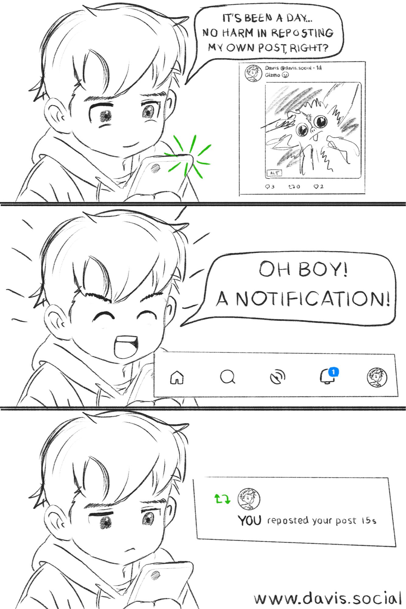 3 panel comic of a boy looking at bluesky on his phone.

Panel 1: 
The boy is happily reposting his own post.
“IT'S BEEN A DAY...
NO HARM IN REPOSTING
MY OWN POST RIGHT?”

Panel 2:
The boy looks excited
“OH BOY!
A NOTIFICATION!”

Panel 3:
The boy looks unamused.
On the screen it says:
“YOU reposted your post”

www.davis.social