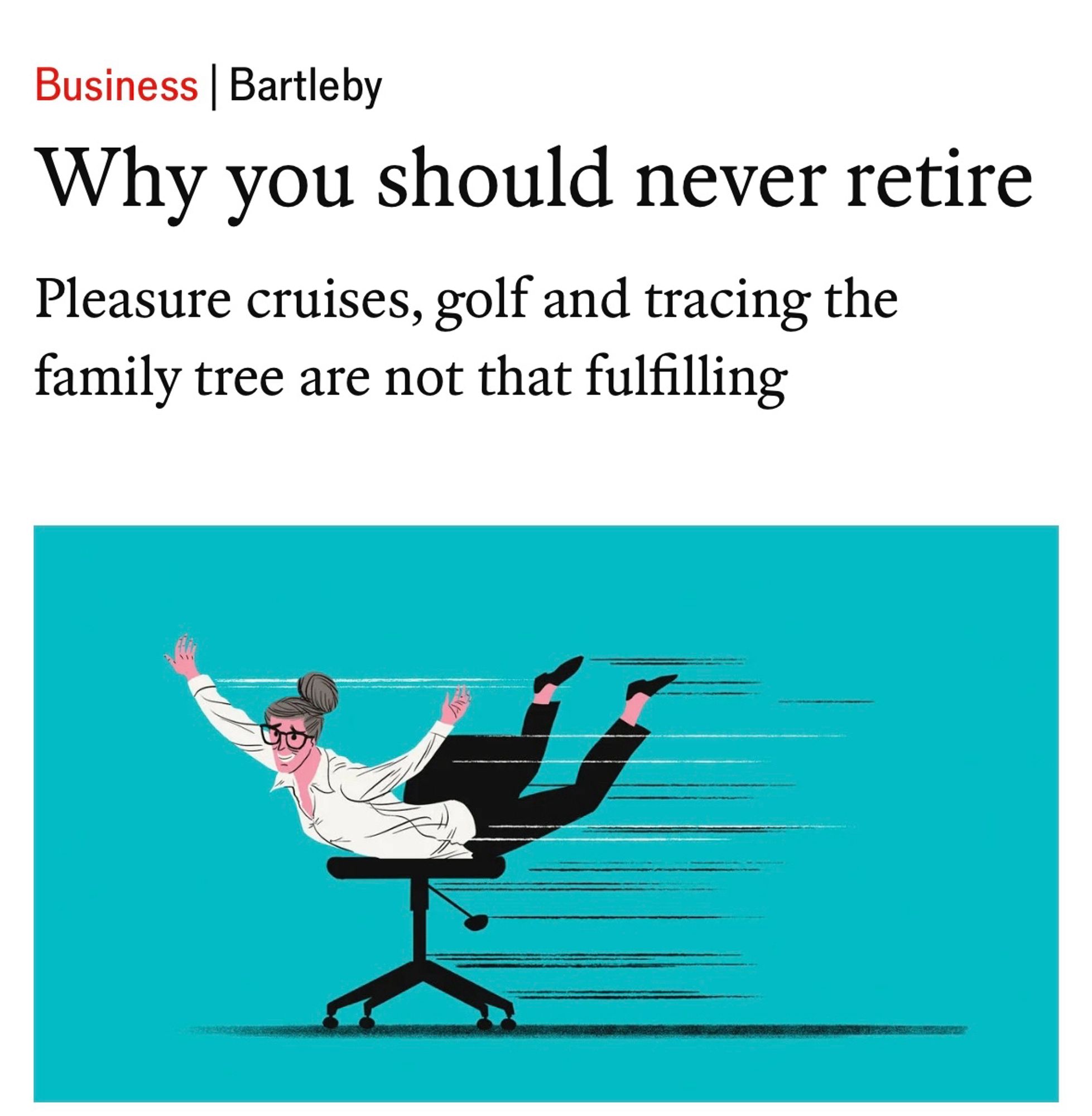 Headline:
Business | Bartleby
Why you should never retire
Pleasure cruises, golf and tracing the family tree are not that fulfilling

An illustration of a person belly surfing on an office chair.