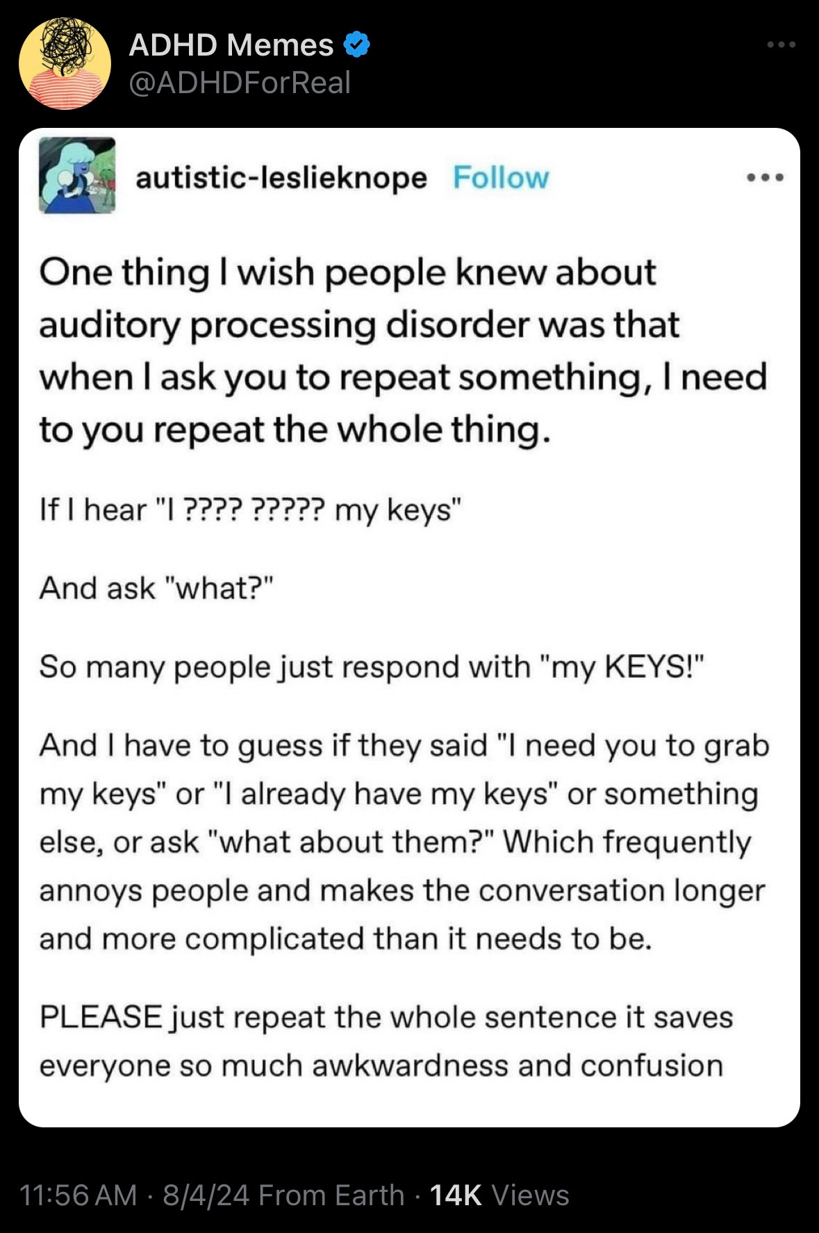 autistic-leslieknope Follow
•••
One thing I wish people knew about auditory processing disorder was that when I ask you to repeat something, I need to you repeat the whole thing.
If I hear "I ???? ????? my keys" And ask "what?"
So many people just respond with "my KEYS!"
And I have to guess if they said "I need you to grab my keys" or "I already have my keys" or something else, or ask "what about them?" Which frequently annoys people and makes the conversation longer and more complicated than it needs to be.
PLEASE just repeat the whole sentence it saves everyone so much awkwardness and confusion