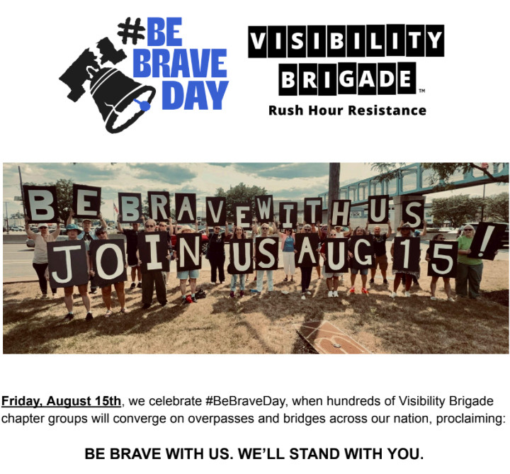 
Rush Hour Resistance

Friday, August 15th, we celebrate #BeBraveDay, when hundreds of Visibility Brigade chapter groups will converge on overpasses and bridges across our nation, proclaiming:
BE BRAVE WITH US. WE'LL STAND WITH YOU.