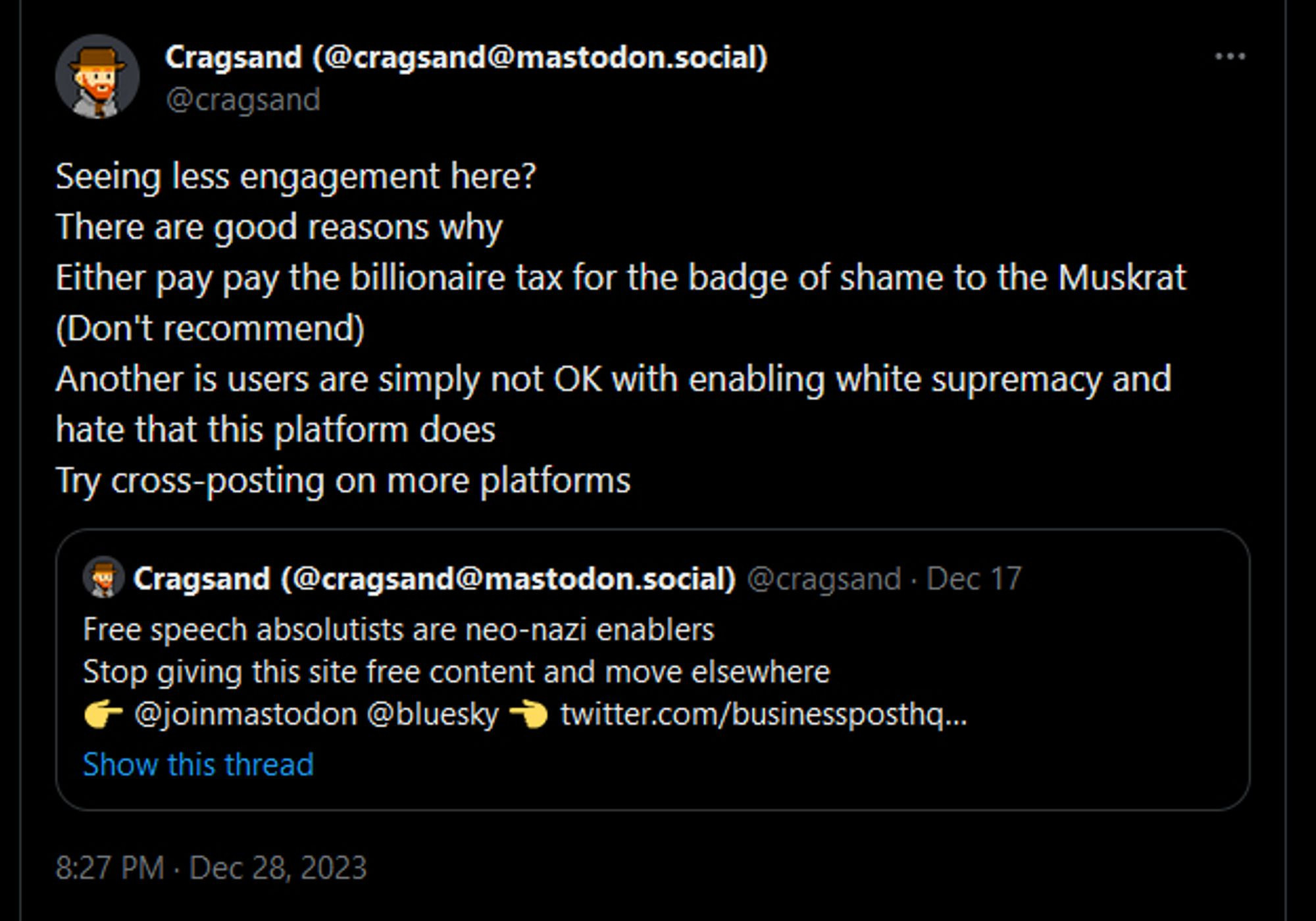 Twitter post with:
Seeing less engagement here?
There are good reasons why
Either pay pay the billionaire tax for the badge of shame to the Muskrat (Don't recommend)
Another is users are simply not OK with enabling white supremacy and hate that this platform does
Try cross-posting on more platforms

Quote
Cragsand (@cragsand@mastodon.social)
@cragsand
Free speech absolutists are neo-nazi enablers
Stop giving this site free content and move elsewhere
👉 @joinmastodon @bluesky 👈