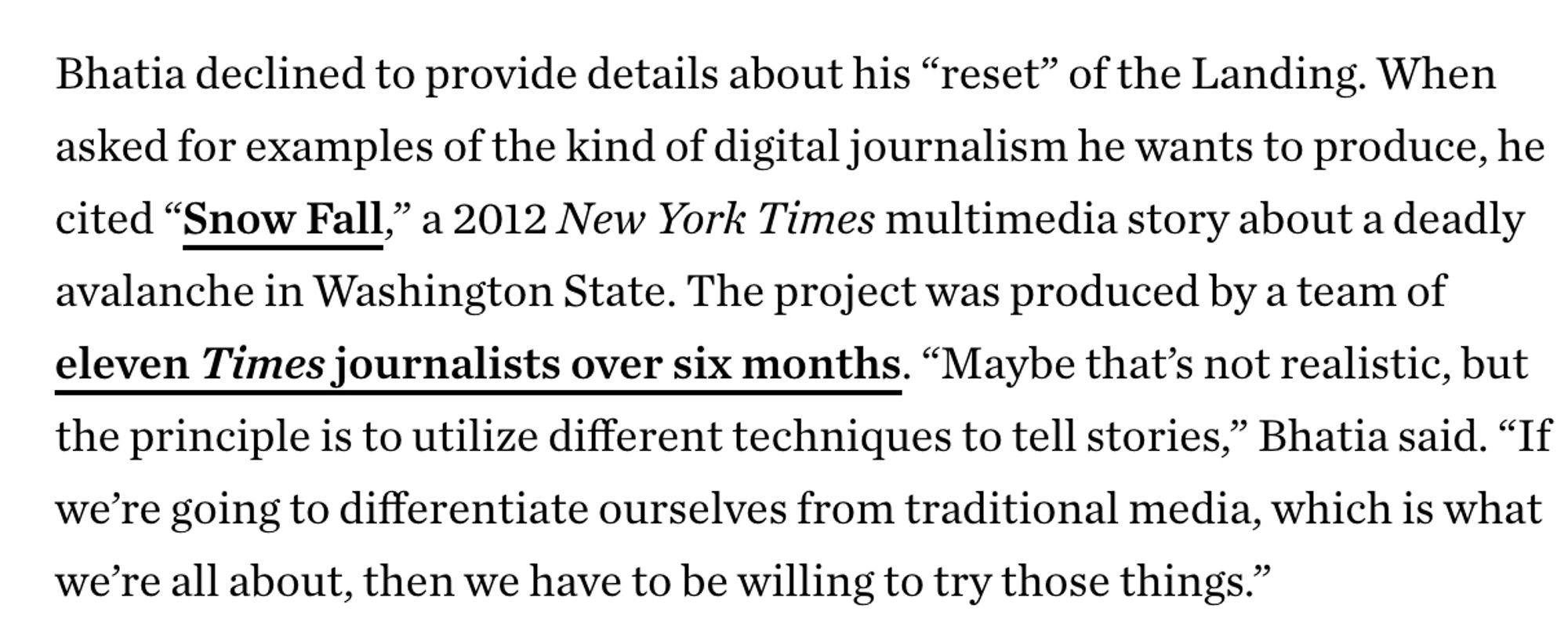 Bhatia declined to provide details about his “reset” of the Landing. When asked for examples of the kind of digital journalism he wants to produce, he cited “Snow Fall,” a 2012 New York Times multimedia story about a deadly avalanche in Washington State. The project was produced by a team of eleven Times journalists over six months. “Maybe that’s not realistic, but the principle is to utilize different techniques to tell stories,” Bhatia said. “If we’re going to differentiate ourselves from traditional media, which is what we’re all about, then we have to be willing to try those things.”