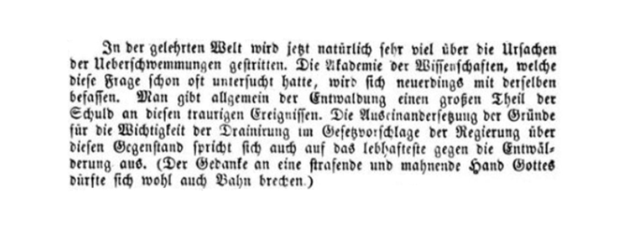 Screenshot einer historischen Zeitungsnachricht mit folgendem Inhalt: "In der gelehrten Welt wird jetzt natürlich sehr viel über die Ursachen der Ueberschwemmungen gestritten. Die Akademie der Wissenschaften, welche diese Frage schon oft untersucht hatte, wird sich neuerdings mit derselben befassen. Man gibt allgemein der Entwaldung einen großen Theil der Schuld an diesen traurigen Ereignissen. Die Auseinandersetzung der Gründe für die Wichtigkeit der Drainirung im Gesetzvorschlage der Regierung über diesen Gegenstand spricht sich auch auf das lebhafteste gegen die Entwälderung aus. (Der Gedanke an eine strafende und mahnende Hand Gottes dürfte sich wohl auch Bahn brechen."