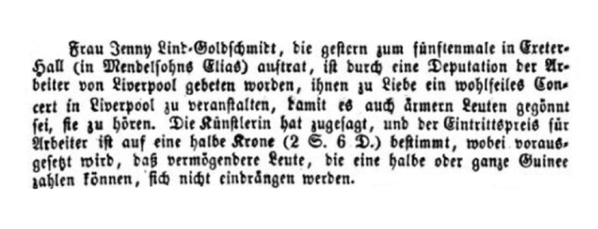 Screenshot einer historischen Zeitungsmeldung aus dem Jahr 1856 mit folgendem Inhalt: "Frau Jenny Lind=Goldschmidt, die gestern zum fünftenmale in Exeter=Hall (in Mendelsohns Elias) auftrat, ist durch eine Deputation der Arbeiter von Liverpool gebeten worden, ihnen zu Liebe ein wohlfeiles Con=[S. 99]cert in Liverpool zu veranstalten, damit es auch ärmern Leuten gegönnt sei, sie zu hören. Die Künstlerin hat zugesagt, und der Eintrittspreis für Arbeiter ist auf eine halbe Krone (2 S. 6 D.) bestimmt, wobei vorausgesetzt wird, daß vermögendere Leute, die eine halbe oder ganze Guinee zahlen können, sich nicht eindrängen werden."