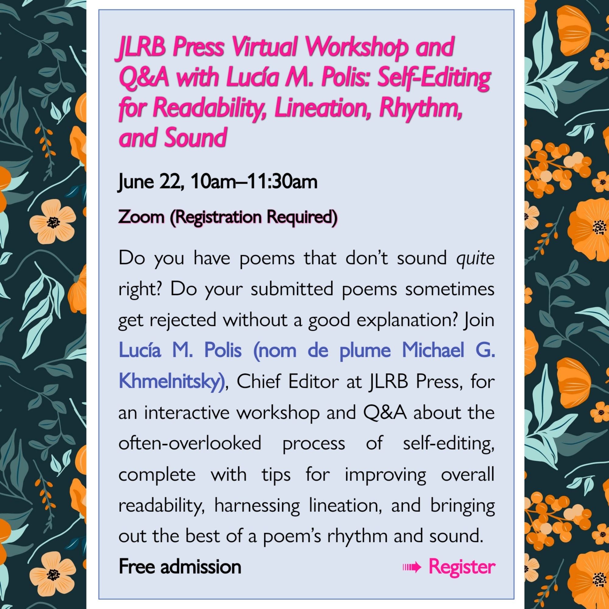 JLRB Press Virtual Workshop and Q&A with Lucía M. Polis: Self-Editing for Readability, Lineation, Rhythm, and Sound

June 22, 10am-11:30am

Zoom (Registration Required)

Do you have poems that don't sound quite right? Do your submitted poems sometimes get rejected without a good explanation? Join Lucía M. Polis (nom de plume Michael G. Khmelnitsky), Chief Editor at JLRB Press, for an interactive workshop and Q&A about the often-overlooked process of self-editing, complete with tips for improving overall readability, harnessing lineation, and bringing out the best of a poem's rhythm and sound.

Free admission

Register