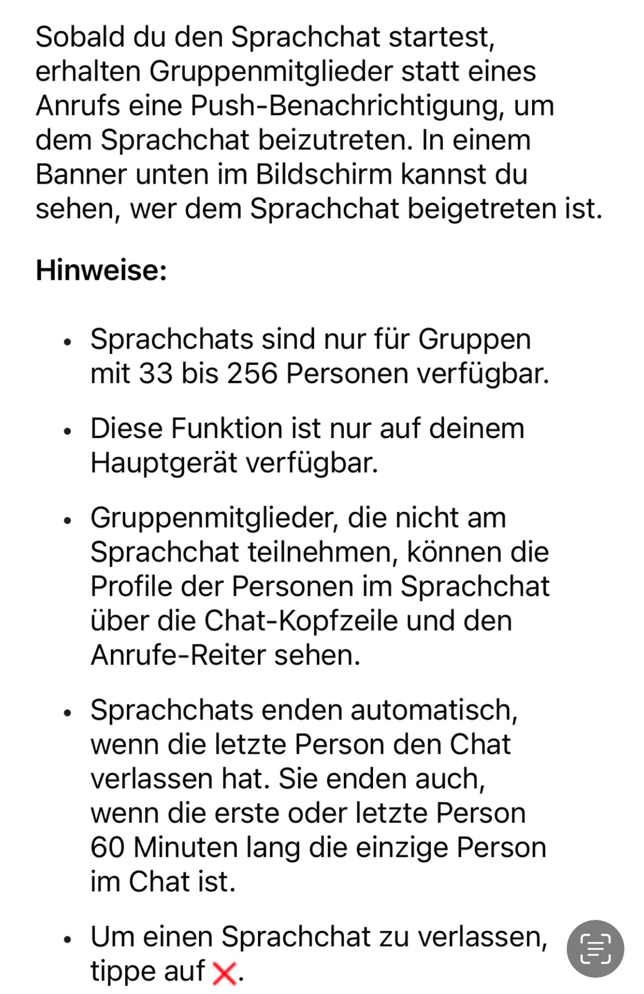 Sobald du den Sprachchat startest, erhalten Gruppenmitglieder statt eines Anrufs eine Push-Benachrichtigung, um dem Sprachchat beizutreten. In einem Banner unten im Bildschirm kannst du sehen, wer dem Sprachchat beigetreten ist.

Hinweise:

Sprachchats sind nur für Gruppen mit 33 bis 256 Personen verfügbar.

• Diese Funktion ist nur auf deinem Hauptgerät verfügbar.

• Gruppenmitglieder, die nicht am Sprachchat teilnehmen, können die Profile der Personen im Sprachchat über die Chat-Kopfzeile und den Anrufe-Reiter sehen.

• Sprachchats enden automatisch, wenn die letzte Person den Chat verlassen hat. Sie enden auch, wenn die erste oder letzte Person 60 Minuten lang die einzige Person im Chat ist.

Um einen Sprachchat zu verlassen, tippe auf X.