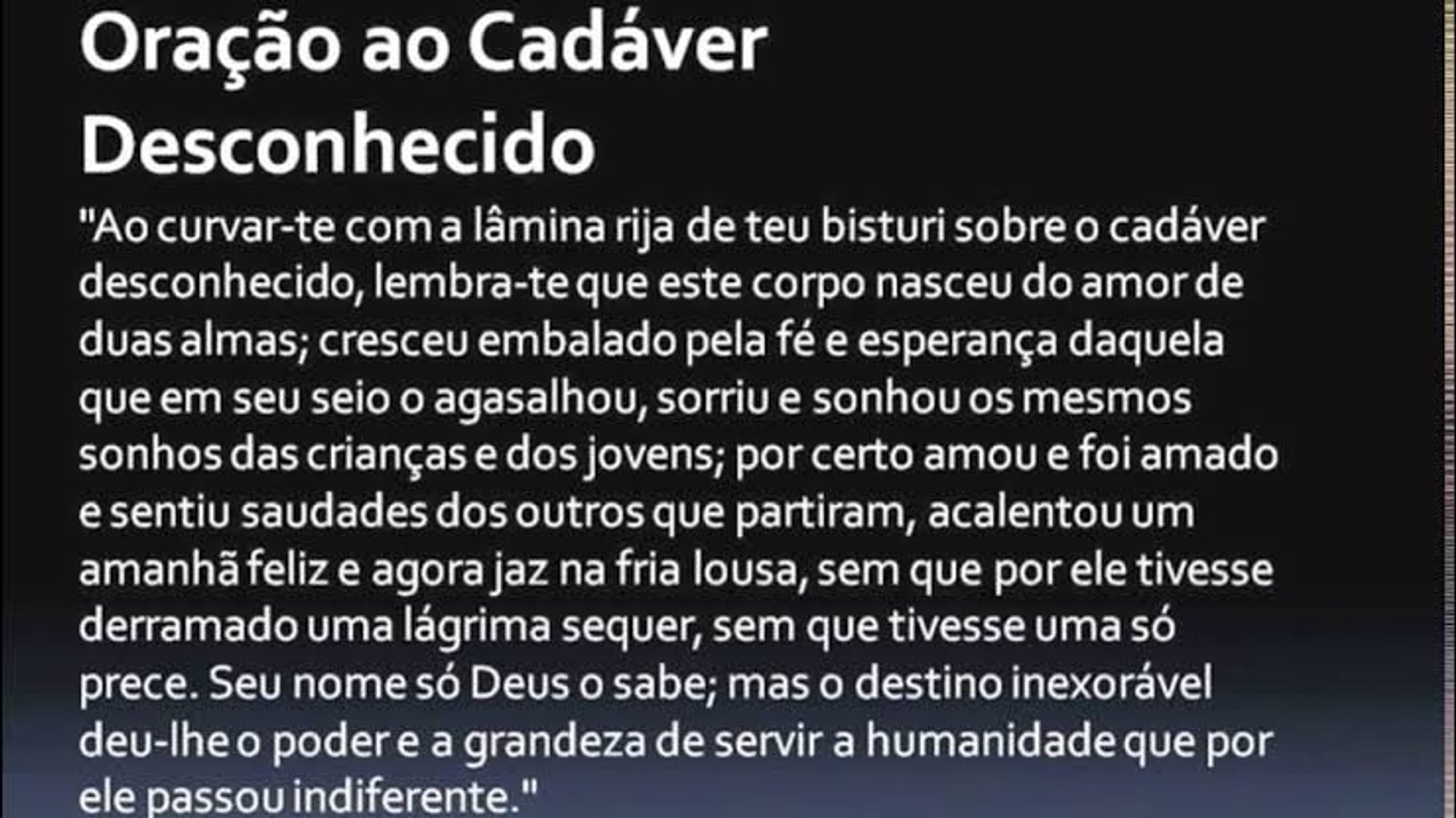 Oração ao Cadáver Desconhecido
"Ao curvar-te com a lâmina rija de teu bisturi sobre o cadáver desconhecido, lembra-te que este corpo nasceu do amor de duas almas; cresceu embalado pela fé e esperança daquela que em seu seio o agasalhou, sorriu e sonhou os mesmos sonhos das crianças e dos jovens; por certo amou e foi amado e sentiu saudades dos outros que partiram, acalentou um amanhã feliz e agora jaz na fria lousa, sem que por ele tivesse derramado uma lágrima sequer, sem que tivesse uma só prece. Seu nome só Deus o sabe; mas o destino inexorável deu-lhe o poder e a grandeza de servir a humanidade que por ele passou indiferente."