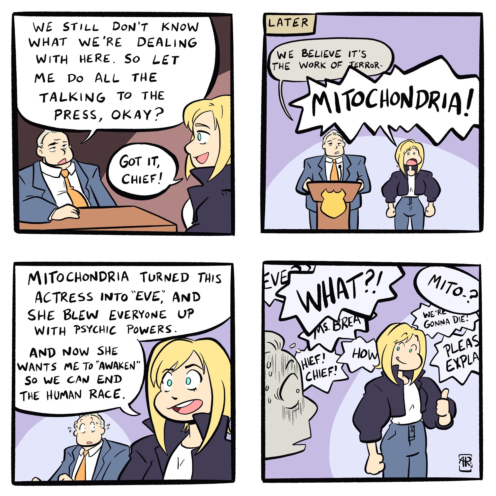 Panel 1: Chief says “We still don’t know what we’re dealing with here. So let me do all the talking to the press, okay?” Aya responds “Got it, Chief!”
Panel 2: Chief begins press conference: “We believe it’s the work of terror-“ Aya shouts “MITOCHONDRIA!”
Panel 3: Chief is in disbelief. Aya tells the press “Mitochondria turned this actress into “Eve”. And she blew everyone up with psychic powers. And now she wants me to “awaken” so we can end the human race.”
Panel 4: The Chief is aghast while Aya gives him a thumbs up.